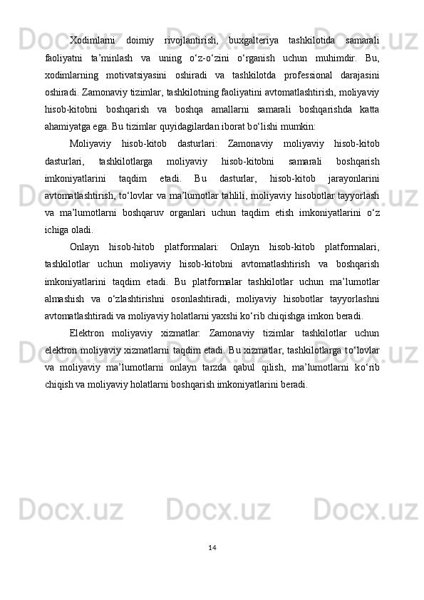 Xodimlarni   doimiy   rivojlantirish,   buxgalteriya   tashkilotida   samarali
faoliyatni   ta’minlash   va   uning   o‘ z- o‘ zini   o‘ rganish   uchun   muhimdir.   Bu,
xodimlarning   motivatsiyasini   oshiradi   va   tashkilotda   professional   darajasini
oshiradi. Zamonaviy tizimlar, tashkilotning faoliyatini avtomatlashtirish, moliyaviy
hisob-kitobni   boshqarish   va   boshqa   amallarni   samarali   boshqarishda   katta
ahamiyatga ega. Bu tizimlar quyidagilardan iborat b o‘ lishi mumkin:
Moliyaviy   hisob-kitob   dasturlari:   Zamonaviy   moliyaviy   hisob-kitob
dasturlari,   tashkilotlarga   moliyaviy   hisob-kitobni   samarali   boshqarish
imkoniyatlarini   taqdim   etadi.   Bu   dasturlar,   hisob-kitob   jarayonlarini
avtomatlashtirish, t o‘ lovlar va ma’lumotlar tahlili, moliyaviy hisobotlar tayyorlash
va   ma’lumotlarni   boshqaruv   organlari   uchun   taqdim   etish   imkoniyatlarini   o‘ z
ichiga oladi.
Onlayn   hisob-hitob   platformalari:   Onlayn   hisob-kitob   platformalari,
tashkilotlar   uchun   moliyaviy   hisob-kitobni   avtomatlashtirish   va   boshqarish
imkoniyatlarini   taqdim   etadi.   Bu   platformalar   tashkilotlar   uchun   ma’lumotlar
almashish   va   o‘ zlashtirishni   osonlashtiradi,   moliyaviy   hisobotlar   tayyorlashni
avtomatlashtiradi va moliyaviy holatlarni yaxshi k o‘ rib chiqishga imkon beradi.
Elektron   moliyaviy   xizmatlar:   Zamonaviy   tizimlar   tashkilotlar   uchun
elektron moliyaviy xizmatlarni taqdim etadi. Bu xizmatlar, tashkilotlarga t o‘ lovlar
va   moliyaviy   ma’lumotlarni   onlayn   tarzda   qabul   qilish,   ma’lumotlarni   k o‘ rib
chiqish va moliyaviy holatlarni boshqarish imkoniyatlarini beradi.
14 