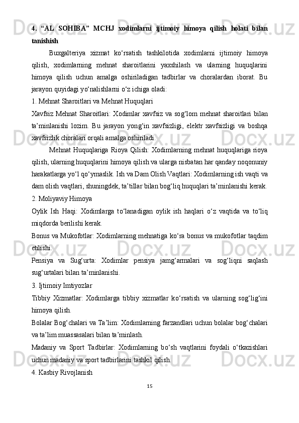 4.   “AL   SOHIBA”   MCHJ   xodimlarni   ijtimoiy   himoya   qilish   holati   bilan
tanishish
Buxgalteriya   xizmat   k o‘ rsatish   tashkilotida   xodimlarni   ijtimoiy   himoya
qilish,   xodimlarning   mehnat   sharoitlarini   yaxshilash   va   ularning   huquqlarini
himoya   qilish   uchun   amalga   oshiriladigan   tadbirlar   va   choralardan   iborat.   Bu
jarayon quyidagi y o‘ nalishlarni  o‘ z ichiga oladi:
1. Mehnat Sharoitlari va Mehnat Huquqlari
Xavfsiz Mehnat Sharoitlari: Xodimlar xavfsiz va so g‘ lom mehnat sharoitlari bilan
ta’minlanishi   lozim.   Bu   jarayon   yon g‘ in   xavfsizligi,   elektr   xavfsizligi   va   boshqa
xavfsizlik choralari orqali amalga oshiriladi.
Mehnat   Huquqlariga  Rioya   Qilish:   Xodimlarning  mehnat   huquqlariga   rioya
qilish, ularning huquqlarini himoya qilish va ularga nisbatan har qanday noqonuniy
harakatlarga y o‘ l q o‘ ymaslik. Ish va Dam Olish Vaqtlari: Xodimlarning ish vaqti va
dam olish vaqtlari, shuningdek, ta’tillar bilan bo g‘ liq huquqlari ta’minlanishi kerak.
2. Moliyaviy Himoya
Oylik   Ish   Haqi:   Xodimlarga   t o‘ lanadigan   oylik   ish   haqlari   o‘ z   vaqtida   va   t o‘ liq
miqdorda berilishi kerak.
Bonus va Mukofotlar: Xodimlarning mehnatiga k o‘ ra bonus va mukofotlar taqdim
etilishi.
Pensiya   va   Su g‘ urta:   Xodimlar   pensiya   jam g‘ armalari   va   so g‘ liqni   saqlash
su g‘ urtalari bilan ta’minlanishi.
3. Ijtimoiy Imtiyozlar
Tibbiy   Xizmatlar:   Xodimlarga   tibbiy   xizmatlar   k o‘ rsatish   va   ularning   so g‘ li g‘ ini
himoya qilish.
Bolalar Bo g‘ chalari va Ta’lim: Xodimlarning farzandlari uchun bolalar bo g‘ chalari
va ta’lim muassasalari bilan ta’minlash.
Madaniy   va   Sport   Tadbirlar:   Xodimlarning   b o‘ sh   vaqtlarini   foydali   o‘ tkazishlari
uchun madaniy va sport tadbirlarini tashkil qilish.
4. Kasbiy Rivojlanish
15 