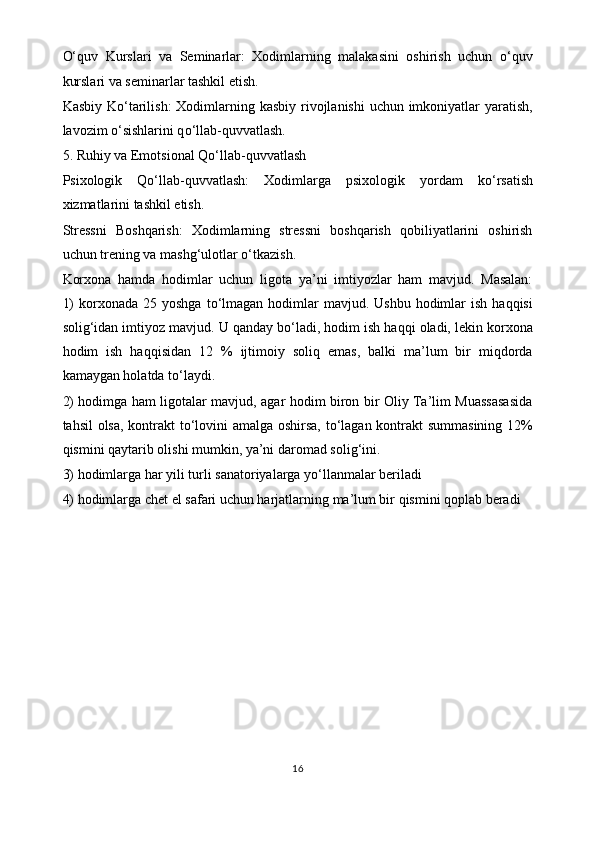 O‘ quv   Kurslari   va   Seminarlar:   Xodimlarning   malakasini   oshirish   uchun   o‘ quv
kurslari va seminarlar tashkil etish.
Kasbiy K o‘ tarilish:  Xodimlarning kasbiy rivojlanishi  uchun imkoniyatlar yaratish,
lavozim  o‘ sishlarini q o‘ llab-quvvatlash.
5. Ruhiy va Emotsional Q o‘ llab-quvvatlash
Psixologik   Q o‘ llab-quvvatlash:   Xodimlarga   psixologik   yordam   k o‘ rsatish
xizmatlarini tashkil etish.
Stressni   Boshqarish:   Xodimlarning   stressni   boshqarish   qobiliyatlarini   oshirish
uchun trening va mash g‘ ulotlar  o‘ tkazish. 
Korxona   hamda   hodimlar   uchun   ligota   ya’ni   imtiyozlar   ham   mavjud.   Masalan:
1)   korxonada  25  yoshga  t o‘ lmagan hodimlar  mavjud.  Ushbu  hodimlar  ish  haqqisi
soli g‘ idan imtiyoz mavjud. U qanday b o‘ ladi, hodim ish haqqi oladi, lekin korxona
hodim   ish   haqqisidan   12   %   ijtimoiy   soliq   emas,   balki   ma’lum   bir   miqdorda
kamaygan holatda t o‘ laydi. 
2) hodimga ham ligotalar mavjud, agar hodim biron bir Oliy Ta’lim Muassasasida
tahsil olsa, kontrakt t o‘ lovini amalga oshirsa, t o‘ lagan kontrakt summasining 12%
qismini qaytarib olishi mumkin, ya’ni daromad soli g‘ ini. 
3) hodimlarga har yili turli sanatoriyalarga y o‘ llanmalar beriladi
4) hodimlarga chet el safari uchun harjatlarning ma’lum bir qismini qoplab beradi
16 