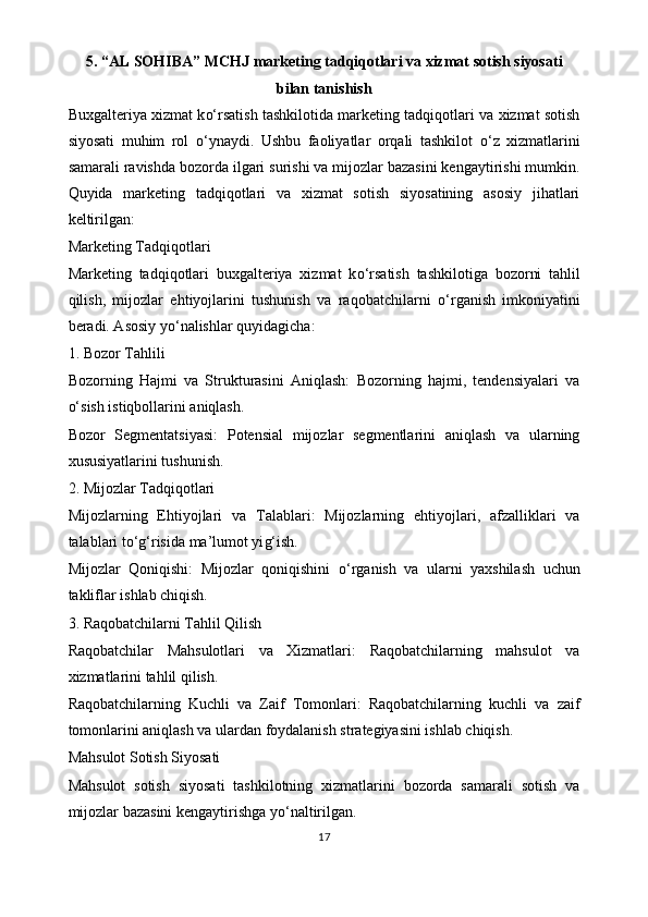 5. “AL SOHIBA” MCHJ   marketing tadqiqotlari va xizmat sotish siyosati
bilan tanishish
Buxgalteriya xizmat k o‘ rsatish tashkilotida marketing tadqiqotlari va xizmat sotish
siyosati   muhim   rol   o‘ ynaydi.   Ushbu   faoliyatlar   orqali   tashkilot   o‘ z   xizmatlarini
samarali ravishda bozorda ilgari surishi va mijozlar bazasini kengaytirishi mumkin.
Quyida   marketing   tadqiqotlari   va   xizmat   sotish   siyosatining   asosiy   jihatlari
keltirilgan:
Marketing Tadqiqotlari
Marketing   tadqiqotlari   buxgalteriya   xizmat   k o‘ rsatish   tashkilotiga   bozorni   tahlil
qilish,   mijozlar   ehtiyojlarini   tushunish   va   raqobatchilarni   o‘ rganish   imkoniyatini
beradi. Asosiy y o‘ nalishlar quyidagicha:
1. Bozor Tahlili
Bozorning   Hajmi   va   Strukturasini   Aniqlash:   Bozorning   hajmi,   tendensiyalari   va
o‘ sish istiqbollarini aniqlash.
Bozor   Segmentatsiyasi:   Potensial   mijozlar   segmentlarini   aniqlash   va   ularning
xususiyatlarini tushunish.
2. Mijozlar Tadqiqotlari
Mijozlarning   Ehtiyojlari   va   Talablari:   Mijozlarning   ehtiyojlari,   afzalliklari   va
talablari t o‘g‘ risida ma’lumot yi g‘ ish.
Mijozlar   Qoniqishi:   Mijozlar   qoniqishini   o‘ rganish   va   ularni   yaxshilash   uchun
takliflar ishlab chiqish.
3. Raqobatchilarni Tahlil Qilish
Raqobatchilar   Mahsulotlari   va   Xizmatlari:   Raqobatchilarning   mahsulot   va
xizmatlarini tahlil qilish.
Raqobatchilarning   Kuchli   va   Zaif   Tomonlari:   Raqobatchilarning   kuchli   va   zaif
tomonlarini aniqlash va ulardan foydalanish strategiyasini ishlab chiqish.
Mahsulot Sotish Siyosati
Mahsulot   sotish   siyosati   tashkilotning   xizmatlarini   bozorda   samarali   sotish   va
mijozlar bazasini kengaytirishga y o‘ naltirilgan. 
17 