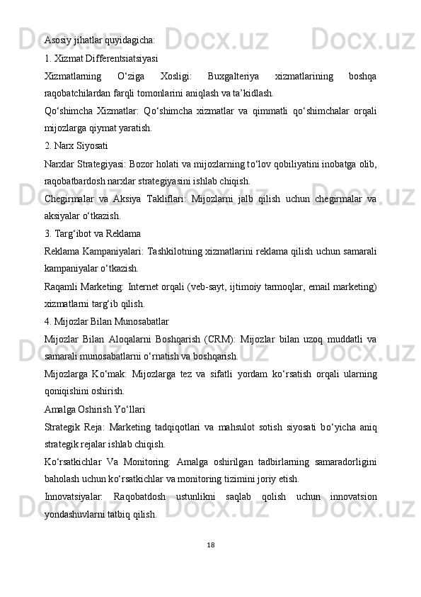 Asosiy jihatlar quyidagicha:
1. Xizmat Differentsiatsiyasi
Xizmatlarning   O‘ ziga   Xosligi:   Buxgalteriya   xizmatlarining   boshqa
raqobatchilardan farqli tomonlarini aniqlash va ta’kidlash.
Q o‘ shimcha   Xizmatlar:   Q o‘ shimcha   xizmatlar   va   qimmatli   q o‘ shimchalar   orqali
mijozlarga qiymat yaratish.
2. Narx Siyosati
Narxlar Strategiyasi: Bozor holati va mijozlarning t o‘ lov qobiliyatini inobatga olib,
raqobatbardosh narxlar strategiyasini ishlab chiqish.
Chegirmalar   va   Aksiya   Takliflari:   Mijozlarni   jalb   qilish   uchun   chegirmalar   va
aksiyalar  o‘ tkazish.
3. Tar g‘ ibot va Reklama
Reklama Kampaniyalari: Tashkilotning xizmatlarini reklama qilish uchun samarali
kampaniyalar  o‘ tkazish.
Raqamli Marketing: Internet orqali (veb-sayt, ijtimoiy tarmoqlar, email marketing)
xizmatlarni tar g‘ ib qilish.
4. Mijozlar Bilan Munosabatlar
Mijozlar   Bilan   Aloqalarni   Boshqarish   (CRM):   Mijozlar   bilan   uzoq   muddatli   va
samarali munosabatlarni  o‘ rnatish va boshqarish.
Mijozlarga   K o‘ mak:   Mijozlarga   tez   va   sifatli   yordam   k o‘ rsatish   orqali   ularning
qoniqishini oshirish.
Amalga Oshirish Y o‘ llari
Strategik   Reja:   Marketing   tadqiqotlari   va   mahsulot   sotish   siyosati   b o‘ yicha   aniq
strategik rejalar ishlab chiqish.
K o‘ rsatkichlar   Va   Monitoring:   Amalga   oshirilgan   tadbirlarning   samaradorligini
baholash uchun k o‘ rsatkichlar va monitoring tizimini joriy etish.
Innovatsiyalar:   Raqobatdosh   ustunlikni   saqlab   qolish   uchun   innovatsion
yondashuvlarni tatbiq qilish.
18 