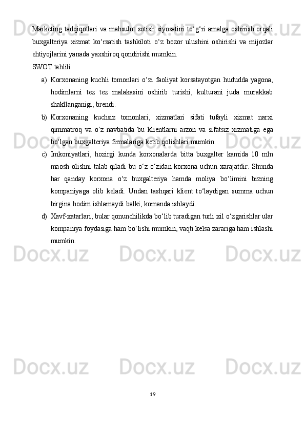 Marketing tadqiqotlari  va mahsulot  sotish siyosatini  t o‘g‘ ri  amalga oshirish orqali
buxgalteriya   xizmat   k o‘ rsatish   tashkiloti   o‘ z   bozor   ulushini   oshirishi   va   mijozlar
ehtiyojlarini yanada yaxshiroq qondirishi mumkin.
SWOT tahlili 
a) Korxonaning   kuchli   tomonlari   o‘ zi   faoliyat   korsatayotgan   hududda   yagona,
hodimlarni   tez   tez   malakasini   oshirib   turishi,   kulturani   juda   murakkab
shakllanganigi, brendi.
b) Korxonaning   kuchsiz   tomonlari,   xizmatlari   sifati   tufayli   xizmat   narxi
qimmatroq   va   o‘ z   navbatida   bu   klientlarni   arzon   va   sifatsiz   xizmatiga   ega
b o‘ lgan buxgalteriya firmalariga ketib qolishlari mumkin. 
c) Imkoniyatlari,   hozirgi   kunda   korxonalarda   bitta   buxgalter   kamida   10   mln
maosh olishni talab qiladi bu   o‘ z   o‘ zidan korxona uchun xarajatdir. Shunda
har   qanday   korxona   o‘ z   buxgalteriya   hamda   moliya   b o‘ limini   bizning
kompaniyaga   olib   keladi.   Undan   tashqari   klient   t o‘ laydigan   summa   uchun
birgina hodim ishlamaydi balki, komanda ishlaydi. 
d) Xavf-xatarlari, bular qonunchilikda b o‘ lib turadigan turli xil  o‘ zgarishlar ular
kompaniya foydasiga ham b o‘ lishi mumkin, vaqti kelsa zarariga ham ishlashi
mumkin. 
19 
