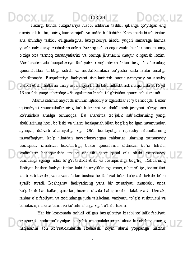 KIRISH
Hozirgi   kunda   buxgalteriya   hisobi   ishlarini   tashkil   qilishga   qo‘yilgan   eng
asosiy talab - bu, uning kam xarajatli va sodda b o‘ lishidir. Korxonada hisob ishlari
ana   shunday   tashkil   etilgandagina,   buxgalteriya   hisobi   yuqori   samaraga   hamda
yaxshi natijalarga erishish mumkin. Buning uchun eng avvalo, har bir korxonaning
o‘ziga   xos   tarmoq   xususiyatlarini   va   boshqa   jihatlarini   chuqur   o‘rganish   lozim.
Mamlakatimizda   buxgalteriya   faoliyatni   rivojlantirish   bilan   birga   bu   boradagi
qonunchilikni   tartibga   solish   va   mustahkamlash   bo‘yicha   katta   ishlar   amalga
oshirilmoqda.   Buxgalteriya   faoliyatni   rivojlantirish   huquqiy-meyoriy   va   amaliy
tashkil etish jihatlarini ilmiy asoslangan holda takomillashtirish maqsadida 2016 yil
13 aprelda yangi tahrirdagi «Buxgalteriya hisobi to‘ g‘ risida» qonun qabul qilindi.
            Mamlakatimiz hayotida muhim iqtisodiy o ‘ zgarishlar r o‘ y bermoqda. Bozor
iqtisodiyoti   munosabatlarining   tarkib   topishi   va   shakllanish   jarayoni   o‘ ziga   xos
k o‘ rinishda   amalga   oshmoqda.   Bu   sharoitda   x o‘ jalik   sub’ektlarining   yangi
shakllarining hosil b o‘ lishi va ularni boshqarish bilan bo g‘ liq b o‘ lgan muammolar,
ayniqsa,   dolzarb   ahamiyatga   ega.   Olib   borilayotgan   iqtisodiy   islohotlarning
muvaffaqiyati   k o‘ p   jihatdan   tayyorlanayotgan   rahbarlar   ularning   zamonaviy
boshqaruv   sanatidan   boxabarligi,   bozor   qonunlarini   oldindan   k o‘ ra   bilishi,
xodimlarni   boshqarishda   tez   va   adolatli   qaror   qabul   qila   olishi,   zamonaviy
bilimlarga egaligi, ishni t o‘g‘ ri tashkil etishi va boshqarishga bo g‘ liq.   Rahbarning
faoliyati boshqa faoliyat turlari kabi doimiylikka ega emas, u har xilligi, tezkorlikni
talab etib  turishi,  vaqti-vaqti  bilan  boshqa  tur  faoliyat  bilan  t o‘ qnash  kelishi   bilan
ajralib   turadi.   Boshqaruv   faoliyatining   yana   bir   xususiyati   shundaki,   unda
k o‘ pchilik   harakatlar,   qarorlar,   hozirni   o‘ zida   hal   qilinishni   talab   etadi.   Demak,
rahbar   o‘ z  faoliyati   va  xodimlariga  juda  talabchan,   vaziyatni  t o‘g‘ ri  tushunishi  va
baholashi, maxsus bilim va k o‘ nikmalarga ega b o‘ lishi lozim.
                    Har   bir   korxonada   tashkil   etilgan   buxgalteriya   hisobi   x o‘ jalik   faoliyati
jarayonida   sodir   b o‘ layotgan   x o‘ jalik   muomalalarini   uzluksiz   kuzatish   va   uning
natijalarini   son   k o‘ rsatkichlarida   ifodalash,   keyin   ularni   yoppasiga   maxsus
2 