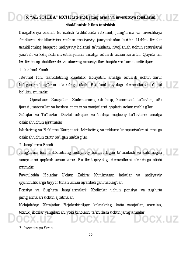 6. “AL SOHIBA” MCHJ   iste’mol, jam g‘ arma va investitsiya fondlarini
shakllanishi bilan tanishish
Buxgalteriya   xizmat   k o‘ rsatish   tashkilotida   iste’mol,   jam g‘ arma   va   investitsiya
fondlarini   shakllantirish   muhim   moliyaviy   jarayonlardan   biridir.   Ushbu   fondlar
tashkilotning  barqaror  moliyaviy holatini   ta’minlash,  rivojlanish  uchun resurslarni
yaratish va kelajakda  investitsiyalarni  amalga  oshirish  uchun zarurdir. Quyida har
bir fondning shakllanishi va ularning xususiyatlari haqida ma’lumot keltirilgan.
1. Iste’mol Fondi
Iste’mol   foni   tashkilotning   kundalik   faoliyatini   amalga   oshirish   uchun   zarur
b o‘ lgan   mabla g‘ larni   o‘ z   ichiga   oladi.   Bu   fond   quyidagi   elementlardan   iborat
b o‘ lishi mumkin:
Operatsion   Xarajatlar:   Xodimlarning   ish   haqi,   kommunal   t o‘ lovlar,   ofis
ijarasi, materiallar va boshqa operatsion xarajatlarni qoplash uchun mabla g‘ lar.
Soliqlar   va   T o‘ lovlar:   Davlat   soliqlari   va   boshqa   majburiy   t o‘ lovlarni   amalga
oshirish uchun ajratmalar.
Marketing va Reklama Xarajatlari: Marketing va reklama kampaniyalarini amalga
oshirish uchun zarur b o‘ lgan mabla g‘ lar.
2. Jam g‘ arma Fondi
Jam g‘ arma   foni   tashkilotning   moliyaviy   barqarorligini   ta’minlash   va   kutilmagan
xarajatlarni   qoplash   uchun   zarur.   Bu   fond   quyidagi   elementlarni   o‘ z   ichiga   olishi
mumkin:
Favqulodda   Holatlar   Uchun   Zahira:   Kutilmagan   holatlar   va   moliyaviy
qiyinchiliklarga tayyor turish uchun ajratiladigan mabla g‘ lar.
Pensiya   va   Su g‘ urta   Jam g‘ armalari:   Xodimlar   uchun   pensiya   va   su g‘ urta
jam g‘ armalari uchun ajratmalar.
Kelajakdagi   Xarajatlar:   Rejalashtirilgan   kelajakdagi   katta   xarajatlar,   masalan,
texnik jihozlar yangilanishi yoki binolarni ta’mirlash uchun jam g‘ armalar.
3. Investitsiya Fondi
20 
