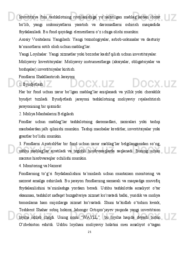 Investitsiya   foni   tashkilotning   rivojlanishiga   y o‘ naltirilgan   mabla g‘ lardan   iborat
b o‘ lib,   yangi   imkoniyatlarni   yaratish   va   daromadlarni   oshirish   maqsadida
foydalaniladi. Bu fond quyidagi elementlarni  o‘ z ichiga olishi mumkin:
Asosiy   Vositalarni   Yangilash:   Yangi   texnologiyalar,   asbob-uskunalar   va   dasturiy
ta’minotlarni sotib olish uchun mabla g‘ lar.
Yangi Loyihalar: Yangi xizmatlar yoki bozorlar kashf qilish uchun investitsiyalar.
Moliyaviy   Investitsiyalar:   Moliyaviy   instrumentlarga   (aksiyalar,   obligatsiyalar   va
boshqalar) investitsiyalar kiritish.
Fondlarni Shakllantirish Jarayoni
1. Byudjetlash
Har   bir   fond   uchun   zarur   b o‘ lgan   mabla g‘ lar   aniqlanadi   va   yillik   yoki   choraklik
byudjet   tuziladi.   Byudjetlash   jarayoni   tashkilotning   moliyaviy   rejalashtirish
jarayonining bir qismidir.
2. Moliya Manbalarini Belgilash
Fondlar   uchun   mabla g‘ lar   tashkilotning   daromadlari,   zaxiralari   yoki   tashqi
manbalardan jalb qilinishi mumkin. Tashqi manbalar kreditlar, investitsiyalar yoki
grantlar b o‘ lishi mumkin.
3.   Fondlarni   AjratishHar   bir   fond   uchun   zarur   mabla g‘ lar   belgilanganidan   s o‘ ng,
ushbu   mabla g‘ lar   ajratiladi   va   tegishli   hisobvaraqlarda   saqlanadi.   Buning   uchun
maxsus hisobvaraqlar ochilishi mumkin.
4. Monitoring va Nazorat
Fondlarning   t o‘g‘ ri   foydalanilishini   ta’minlash   uchun   muntazam   monitoring   va
nazorat  amalga  oshiriladi.  Bu jarayon  fondlarning samarali  va  maqsadga  muvofiq
foydalanilishini   ta’minlashga   yordam   beradi.   Ushbu   tashkilotda   amaliyot   o‘ tar
ekanman, tashkilot nafaqat buxgalteriya xizmat k o‘ rsatadi balki, yuridik va moliya
tomonlama   ham   mijozlarga   xizmat   k o‘ rsatadi.   Shuni   ta’kidlab   o‘ tishim   kerak,
Toshkent   Shahar   sobiq   hokimi   Jahongir   Ortiqx o‘ jayev   yaqinda   yangi   investitsion
loyiha   ishlab   chiqdi.   Uning   nomi   “WAYLL”     bu   loyiha   haqida   deyarli   butun
O‘ zbekiston   eshitdi.   Ushbu   loyihani   moliyaviy   holatini   men   amaliyot   o‘ tagan
21 