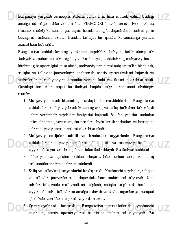 kompaniya   yurgazib   bermoqda.   Albatta   bunda   men   ham   ishtirok   etdim.   Undagi
amalga   oshirilgan   ishlardan   biri   bu   “FINMODEL”   tuzib   berish.   Finmodel   bu
(finance   model)   korxonani   pul   oqimi   hamda   uning   boshqarilishini   control   ya’ni
boshqarish   imkonini   beradi.   Bundan   tashqari   bir   qancha   korxonalarga   yuridik
xizmat ham k o‘ rsatildi. 
Buxgalteriya   tashkilotlarining   yordamchi   xojaliklar   faoliyati,   tashkilotning   o‘ z
faoliyatida   muhim   bir   o‘ rin   egallaydi.   Bu   faoliyat,   tashkilotning   moliyaviy   hisob-
kitobining barqarorligini ta’minlash, moliyaviy natijalarni aniq va t o‘ liq hisoblash,
soliqlar   va   t o‘ lovlar   jarayonlarini   boshqarish,   asosiy   operatsiyalarni   bajarish   va
xodimlar   bilan   moliyaviy   muommolar   yechish   kabi   vazifalarni   o‘ z   ichiga   oladi.
Quyidagi   bosqichlar   orqali   bu   faoliyat   haqida   k o‘ proq   ma’lumot   olishingiz
mumkin:
1. Moliyaviy   hisob-kitobning   tashqi   k o‘ rsatkichlari:   Buxgalteriya
tashkilotlari,   moliyaviy   hisob-kitobning   aniq   va   t o‘ liq   b o‘ lishini   ta’minlash
uchun   yordamchi   xojaliklar   faoliyatini   bajaradi.   Bu   faoliyat   shu   jumladan
kirim-chiqimlar,  xarajatlar,  daromadlar,  foyda-karlik nisbatlari   va  boshqalar
kabi moliyaviy korsatkichlarni  o‘ z ichiga oladi.
2. Moliyaviy   natijalar   tahlili   va   hisobotlar   tayyorlash:   Buxgalteriya
tashkilotlari,   moliyaviy   natijalarni   tahlil   qilish   va   moliyaviy   hisobotlar
tayyorlashda yordamchi xojaliklar bilan faol ishlaydi. Bu faoliyat tashkilot 
3. rahbariyati   va   q o‘ shma   ishlab   chiqaruvchilar   uchun   aniq   va   t o‘ liq
ma’lumotlar taqdim etishni ta’minlaydi.
4. Soliq va t o‘ lovlar jarayonlarini boshqarish:  Yordamchi xojaliklar, soliqlar
va   t o‘ lovlar   jarayonlarini   boshqarishda   ham   muhim   rol   o‘ ynaydi.   Ular
soliqlar   t o‘g‘ risida   ma’lumotlarni   t o‘ plash,   soliqlar   t o‘g‘ risida   hisobotlar
tayyorlash, soliq t o‘ lovlarini amalga oshirish va davlat organlariga murojaat
qilish kabi vazifalarni bajarishda yordam beradi.
5. Operatsiyalarni   bajarish:   Buxgalteriya   tashkilotlarida   yordamchi
xojaliklar,   asosiy   operatsiyalarni   bajarishda   muhim   rol   o‘ ynayadi.   Bu
22 