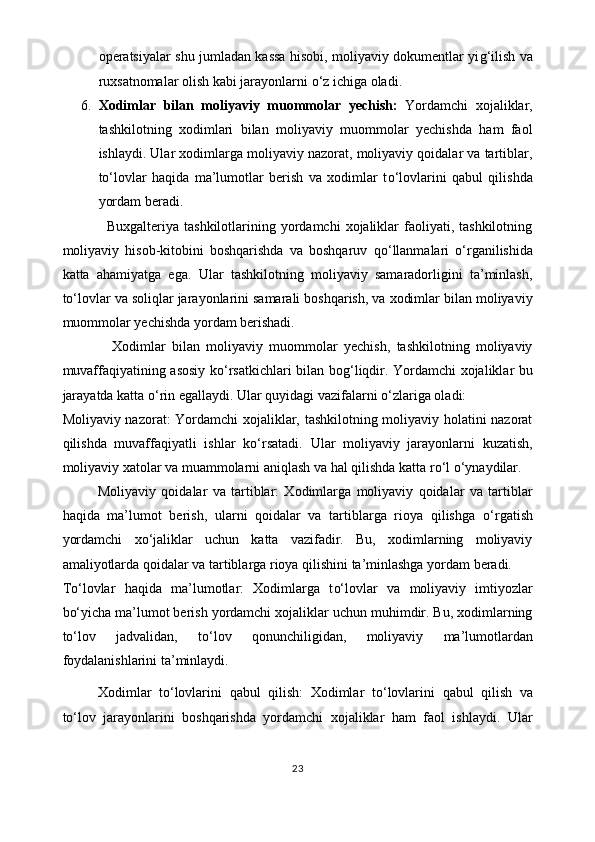 operatsiyalar shu jumladan kassa hisobi, moliyaviy dokumentlar yi g‘ ilish va
ruxsatnomalar olish kabi jarayonlarni  o‘ z ichiga oladi.
6. Xodimlar   bilan   moliyaviy   muommolar   yechish:   Yordamchi   xojaliklar,
tashkilotning   xodimlari   bilan   moliyaviy   muommolar   yechishda   ham   faol
ishlaydi. Ular xodimlarga moliyaviy nazorat, moliyaviy qoidalar va tartiblar,
t o‘ lovlar   haqida   ma’lumotlar   berish   va   xodimlar   t o‘ lovlarini   qabul   qilishda
yordam beradi.
                 Buxgalteriya  tashkilotlarining yordamchi   xojaliklar   faoliyati,  tashkilotning
moliyaviy   hisob-kitobini   boshqarishda   va   boshqaruv   q o‘ llanmalari   o‘ rganilishida
katta   ahamiyatga   ega.   Ular   tashkilotning   moliyaviy   samaradorligini   ta’minlash,
t o‘ lovlar va soliqlar jarayonlarini samarali boshqarish, va xodimlar bilan moliyaviy
muommolar yechishda yordam berishadi.
                Xodimlar   bilan   moliyaviy   muommolar   yechish,   tashkilotning   moliyaviy
muvaffaqiyatining asosiy k o‘ rsatkichlari bilan bo g‘ liqdir. Yordamchi xojaliklar bu
jarayatda katta  o‘ rin egallaydi. Ular quyidagi vazifalarni  o‘ zlariga oladi:
Moliyaviy nazorat: Yordamchi xojaliklar, tashkilotning moliyaviy holatini nazorat
qilishda   muvaffaqiyatli   ishlar   k o‘ rsatadi.   Ular   moliyaviy   jarayonlarni   kuzatish,
moliyaviy xatolar va muammolarni aniqlash va hal qilishda katta r o‘ l  o‘ ynaydilar. 
Moliyaviy   qoidalar   va   tartiblar:   Xodimlarga   moliyaviy   qoidalar   va   tartiblar
haqida   ma’lumot   berish,   ularni   qoidalar   va   tartiblarga   rioya   qilishga   o‘ rgatish
yordamchi   x o‘ jaliklar   uchun   katta   vazifadir.   Bu,   xodimlarning   moliyaviy
amaliyotlarda qoidalar va tartiblarga rioya qilishini ta’minlashga yordam beradi.
T o‘ lovlar   haqida   ma’lumotlar:   Xodimlarga   t o‘ lovlar   va   moliyaviy   imtiyozlar
b o‘ yicha ma’lumot berish yordamchi xojaliklar uchun muhimdir. Bu, xodimlarning
t o‘ lov   jadvalidan,   t o‘ lov   qonunchiligidan,   moliyaviy   ma’lumotlardan
foydalanishlarini ta’minlaydi.
Xodimlar   t o‘ lovlarini   qabul   qilish:   Xodimlar   t o‘ lovlarini   qabul   qilish   va
t o‘ lov   jarayonlarini   boshqarishda   yordamchi   xojaliklar   ham   faol   ishlaydi.   Ular
23 