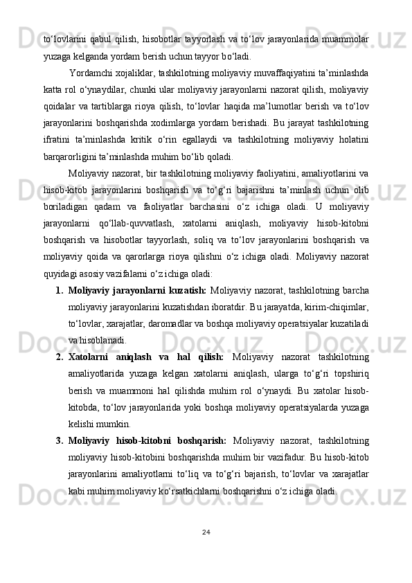 t o‘ lovlarini  qabul  qilish,  hisobotlar  tayyorlash  va t o‘ lov jarayonlarida muammolar
yuzaga kelganda yordam berish uchun tayyor b o‘ ladi.
          Yordamchi xojaliklar, tashkilotning moliyaviy muvaffaqiyatini ta’minlashda
katta rol   o‘ ynaydilar, chunki ular moliyaviy jarayonlarni nazorat qilish, moliyaviy
qoidalar   va   tartiblarga   rioya   qilish,   t o‘ lovlar   haqida   ma’lumotlar   berish   va   t o‘ lov
jarayonlarini   boshqarishda   xodimlarga   yordam   berishadi.   Bu   jarayat   tashkilotning
ifratini   ta’minlashda   kritik   o‘ rin   egallaydi   va   tashkilotning   moliyaviy   holatini
barqarorligini ta’minlashda muhim b o‘ lib qoladi. 
               Moliyaviy nazorat, bir tashkilotning moliyaviy faoliyatini, amaliyotlarini va
hisob-kitob   jarayonlarini   boshqarish   va   t o‘g‘ ri   bajarishni   ta’minlash   uchun   olib
boriladigan   qadam   va   faoliyatlar   barchasini   o‘ z   ichiga   oladi.   U   moliyaviy
jarayonlarni   q o‘ llab-quvvatlash,   xatolarni   aniqlash,   moliyaviy   hisob-kitobni
boshqarish   va   hisobotlar   tayyorlash,   soliq   va   t o‘ lov   jarayonlarini   boshqarish   va
moliyaviy   qoida   va   qarorlarga   rioya   qilishni   o‘ z   ichiga   oladi.   Moliyaviy   nazorat
quyidagi asosiy vazifalarni  o‘ z ichiga oladi:
1. Moliyaviy   jarayonlarni   kuzatish:   Moliyaviy   nazorat,   tashkilotning   barcha
moliyaviy jarayonlarini kuzatishdan iboratdir. Bu jarayatda, kirim-chiqimlar,
t o‘ lovlar, xarajatlar, daromadlar va boshqa moliyaviy operatsiyalar kuzatiladi
va hisoblanadi.
2. Xatolarni   aniqlash   va   hal   qilish:   Moliyaviy   nazorat   tashkilotning
amaliyotlarida   yuzaga   kelgan   xatolarni   aniqlash,   ularga   t o‘g‘ ri   topshiriq
berish   va   muammoni   hal   qilishda   muhim   rol   o‘ ynaydi.   Bu   xatolar   hisob-
kitobda,  t o‘ lov  jarayonlarida  yoki   boshqa   moliyaviy  operatsiyalarda   yuzaga
kelishi mumkin.
3. Moliyaviy   hisob-kitobni   boshqarish:   Moliyaviy   nazorat,   tashkilotning
moliyaviy hisob-kitobini  boshqarishda  muhim bir  vazifadur. Bu hisob-kitob
jarayonlarini   amaliyotlarni   t o‘ liq   va   t o‘g‘ ri   bajarish,   t o‘ lovlar   va   xarajatlar
kabi muhim moliyaviy k o‘ rsatkichlarni boshqarishni  o‘ z ichiga oladi.
24 