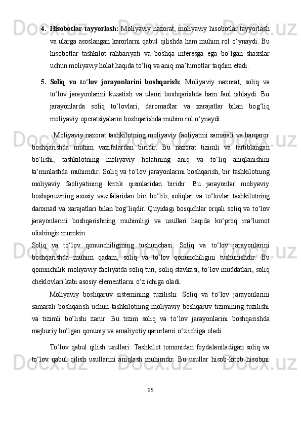 4. Hisobotlar tayyorlash:   Moliyaviy nazorat, moliyaviy hisobotlar  tayyorlash
va ularga asoslangan karorlarni qabul qilishda ham muhim rol   o‘ ynaydi. Bu
hisobotlar   tashkilot   rahbariyati   va   boshqa   interesga   ega   b o‘ lgan   shaxslar
uchun moliyaviy holat haqida t o‘ liq va aniq ma’lumotlar taqdim etadi.
5. Soliq   va   t o‘ lov   jarayonlarini   boshqarish:   Moliyaviy   nazorat,   soliq   va
t o‘ lov   jarayonlarini   kuzatish   va   ularni   boshqarishda   ham   faol   ishlaydi.   Bu
jarayonlarda   soliq   t o‘ lovlari,   daromadlar   va   xarajatlar   bilan   bo g‘ liq
moliyaviy operatsiyalarni boshqarishda muhim rol  o‘ ynaydi.
                   Moliyaviy nazorat tashkilotning moliyaviy faoliyatini samarali va barqaror
boshqarishda   muhim   vazifalardan   biridir.   Bu   nazorat   tizimli   va   tartiblangan
b o‘ lishi,   tashkilotning   moliyaviy   holatining   aniq   va   t o‘ liq   aniqlanishini
ta’minlashda  muhimdir. Soliq va t o‘ lov jarayonlarini boshqarish, bir tashkilotning
moliyaviy   faoliyatining   kritik   qismlaridan   biridir.   Bu   jarayonlar   moliyaviy
boshqaruvning   asosiy   vazifalaridan   biri   b o‘ lib,   soliqlar   va   t o‘ lovlar   tashkilotning
daromad va xarajatlari bilan bo g‘ liqdir. Quyidagi bosqichlar orqali soliq va t o‘ lov
jarayonlarini   boshqarishning   muhimligi   va   usullari   haqida   k o‘ proq   ma’lumot
olishingiz mumkin:
Soliq   va   t o‘ lov   qonunchiligining   tushunchasi:   Soliq   va   t o‘ lov   jarayonlarini
boshqarishda   muhim   qadam,   soliq   va   t o‘ lov   qonunchiligini   tushunishdir.   Bu
qonunchilik moliyaviy faoliyatda soliq turi, soliq stavkasi, t o‘ lov muddatlari, soliq
cheklovlari kabi asosiy elementlarni  o‘ z ichiga oladi.
Moliyaviy   boshqaruv   sistemining   tuzilishi:   Soliq   va   t o‘ lov   jarayonlarini
samarali   boshqarish   uchun   tashkilotning   moliyaviy   boshqaruv   tizimining   tuzilishi
va   tizimli   b o‘ lishi   zarur.   Bu   tizim   soliq   va   t o‘ lov   jarayonlarini   boshqarishda
majburiy b o‘ lgan qonuniy va amaliyotiy qarorlarni  o‘ z ichiga oladi.
T o‘ lov   qabul   qilish   usullari:   Tashkilot   tomonidan   foydalaniladigan   soliq   va
t o‘ lov   qabul   qilish   usullarini   aniqlash   muhimdir.   Bu   usullar   hisob-kitob   hisobini
25 