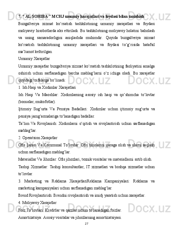 7. “ AL SOHIBA ” MCHJ   umumiy harajatlari va foydasi bilan tanishish
Buxgalteriya   xizmat   k o‘ rsatish   tashkilotining   umumiy   xarajatlari   va   foydasi
moliyaviy hisobotlarda aks ettiriladi. Bu tashkilotning moliyaviy holatini baholash
va   uning   samaradorligini   aniqlashda   muhimdir.   Quyida   buxgalteriya   xizmat
k o‘ rsatish   tashkilotining   umumiy   xarajatlari   va   foydasi   t o‘g‘ risida   batafsil
ma’lumot keltirilgan.
Umumiy Xarajatlar
Umumiy xarajatlar buxgalteriya xizmat k o‘ rsatish tashkilotining faoliyatini amalga
oshirish   uchun   sarflanadigan   barcha   mabla g‘ larni   o‘ z   ichiga   oladi.   Bu   xarajatlar
quyidagi toifalarga b o‘ linadi:
1. Ish Haqi va Xodimlar Xarajatlari
Ish   Haqi   Va   Maoshlar:   Xodimlarning   asosiy   ish   haqi   va   q o‘ shimcha   t o‘ lovlar
(bonuslar, mukofotlar).
Ijtimoiy   Su g‘ urta   Va   Pensiya   Badallari:   Xodimlar   uchun   ijtimoiy   su g‘ urta   va
pensiya jam g‘ armalariga t o‘ lanadigan badallar.
Ta’lim   Va   Rivojlanish:   Xodimlarni   o‘ qitish   va   rivojlantirish   uchun   sarflanadigan
mabla g‘ lar.
2. Operatsion Xarajatlar
Ofis Ijarasi Va Kommunal T o‘ lovlar: Ofis binolarini ijaraga olish va ularni saqlash
uchun sarflanadigan mabla g‘ lar.
Materiallar Va Jihozlar: Ofis jihozlari, texnik vositalar va materiallarni sotib olish.
Tashqi   Xizmatlar:   Tashqi   konsultantlar,   IT   xizmatlari   va   boshqa   xizmatlar   uchun
t o‘ lovlar.
3.   Marketing   va   Reklama   XarajatlariReklama   Kampaniyalari:   Reklama   va
marketing kampaniyalari uchun sarflanadigan mabla g‘ lar.
Brend Rivojlantirish: Brendni rivojlantirish va imidj yaratish uchun xarajatlar. 
4. Moliyaviy Xarajatlar
Foiz T o‘ lovlari: Kreditlar va qarzlar uchun t o‘ lanadigan foizlar.
Amortizatsiya: Asosiy vositalar va jihozlarning amortizatsiyasi.
27 