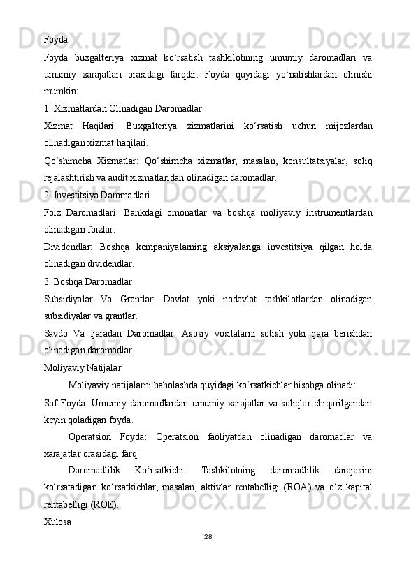 Foyda
Foyda   buxgalteriya   xizmat   k o‘ rsatish   tashkilotining   umumiy   daromadlari   va
umumiy   xarajatlari   orasidagi   farqdir.   Foyda   quyidagi   y o‘ nalishlardan   olinishi
mumkin:
1. Xizmatlardan Olinadigan Daromadlar
Xizmat   Haqilari:   Buxgalteriya   xizmatlarini   k o‘ rsatish   uchun   mijozlardan
olinadigan xizmat haqilari.
Q o‘ shimcha   Xizmatlar:   Q o‘ shimcha   xizmatlar,   masalan,   konsultatsiyalar,   soliq
rejalashtirish va audit xizmatlaridan olinadigan daromadlar.
2. Investitsiya Daromadlari
Foiz   Daromadlari:   Bankdagi   omonatlar   va   boshqa   moliyaviy   instrumentlardan
olinadigan foizlar.
Dividendlar:   Boshqa   kompaniyalarning   aksiyalariga   investitsiya   qilgan   holda
olinadigan dividendlar.
3. Boshqa Daromadlar
Subsidiyalar   Va   Grantlar:   Davlat   yoki   nodavlat   tashkilotlardan   olinadigan
subsidiyalar va grantlar.
Savdo   Va   Ijaradan   Daromadlar:   Asosiy   vositalarni   sotish   yoki   ijara   berishdan
olinadigan daromadlar.
Moliyaviy Natijalar
Moliyaviy natijalarni baholashda quyidagi k o‘ rsatkichlar hisobga olinadi:
Sof   Foyda:   Umumiy  daromadlardan   umumiy   xarajatlar   va   soliqlar   chiqarilgandan
keyin qoladigan foyda.
Operatsion   Foyda:   Operatsion   faoliyatdan   olinadigan   daromadlar   va
xarajatlar orasidagi farq.
Daromadlilik   Ko‘rsatkichi:   Tashkilotning   daromadlilik   darajasini
k o‘ rsatadigan   k o‘ rsatkichlar,   masalan,   aktivlar   rentabelligi   (ROA)   va   o‘ z   kapital
rentabelligi (ROE).
Xulosa
28 