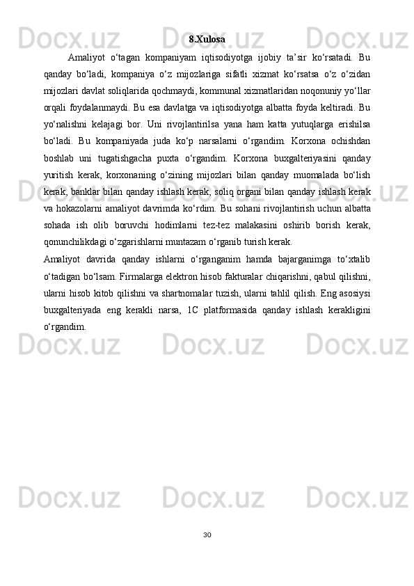 8.Xulosa
Amaliyot   o‘tagan   kompaniyam   iqtisodiyotga   ijobiy   ta’sir   ko‘rsatadi.   Bu
qanday   bo‘ladi,   kompaniya   o‘z   mijozlariga   sifatli   xizmat   ko‘rsatsa   o‘z   o‘zidan
mijozlari davlat soliqlarida qochmaydi, kommunal xizmatlaridan noqonuniy yo‘llar
orqali foydalanmaydi. Bu esa davlatga va iqtisodiyotga albatta foyda keltiradi. Bu
yo‘nalishni   kelajagi   bor.   Uni   rivojlantirilsa   yana   ham   katta   yutuqlarga   erishilsa
bo‘ladi.   Bu   kompaniyada   juda   ko‘p   narsalarni   o‘rgandim.   Korxona   ochishdan
boshlab   uni   tugatishgacha   puxta   o‘rgandim.   Korxona   buxgalteriyasini   qanday
yuritish   kerak,   korxonaning   o‘zining   mijozlari   bilan   qanday   muomalada   bo‘lish
kerak, banklar bilan qanday ishlash kerak, soliq organi bilan qanday ishlash kerak
va hokazolarni  amaliyot  davrimda  k o‘ rdim. Bu  sohani  rivojlantirish  uchun albatta
sohada   ish   olib   boruvchi   hodimlarni   tez-tez   malakasini   oshirib   borish   kerak,
qonunchilikdagi o‘zgarishlarni muntazam o‘rganib turish kerak. 
Amaliyot   davrida   qanday   ishlarni   o‘rganganim   hamda   bajarganimga   to‘xtalib
o‘tadigan b o‘ lsam. Firmalarga elektron hisob fakturalar chiqarishni, qabul qilishni,
ularni hisob kitob qilishni va shartnomalar tuzish, ularni tahlil qilish. Eng asosiysi
buxgalteriyada   eng   kerakli   narsa,   1C   platformasida   qanday   ishlash   kerakligini
o‘rgandim.  
30 