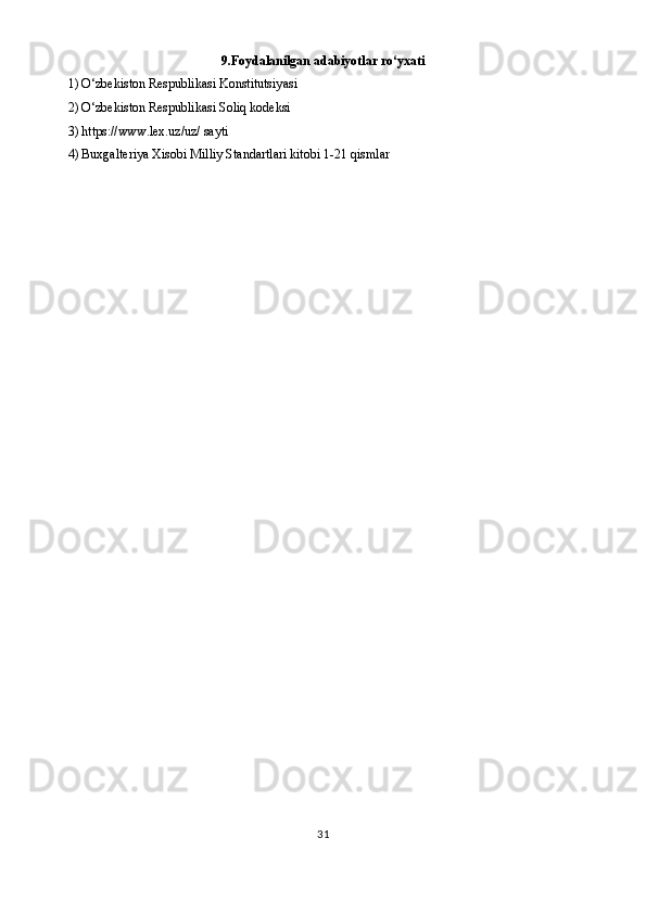 9. Foydalanilgan adabiyotlar ro‘yxati
1) O‘zbekiston Respublikasi Konstitutsiyasi
2) O‘zbekiston Respublikasi Soliq kodeksi
3) https://www.lex.uz/uz/ sayti 
4) Buxgalteriya Xisobi Milliy Standartlari kitobi 1-21 qismlar
31 