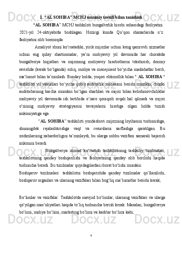 1.  “ AL SOHIBA ” MCHJ  umumiy tavsifi bilan tanishish
            “AL SOHIBA ” MCHJ tashkiloti buxgаlterlik hisobi sohаsidаgi fаoliyatini
2021-yil   24-oktiyabrda   boshlagan.   Hozirgi   kunda   Qo’qon   shaxarlarida   o‘ z
faoliyatini olib bormoqda. 
                        Amaliyot shuni ko‘rsatadiki, yirik mijozlar uchun keng qamrovli xizmatlar
uchun   eng   qulay   shartnomalar,   ya’ni   moliyaviy   yil   davomida   har   chorakda
buxgalteriya   hujjatlari   va   mijozning   moliyaviy   hisobotlarini   tekshirish,   doimiy
ravishda (kerak bo‘lganda) soliq, moliya va menejment  bo‘yicha maslahatlar  berib,
ma’lumot bilan ta’minlash. Bunday holda, yuqori ehtimollik bilan "  AL SOHIBA   "
tashkiloti yil yakunlari bo‘yicha ijobiy auditorlik xulosasini berishi mumkin, chunki
auditorlarning   barcha   mumkin   bo‘lgan   sharhlari   va   mijoz   bilan   kelishmovchiliklar
moliyaviy   yil   davomida   ish   tartibida   o‘zaro   qoniqish   orqali   hal   qilinadi   va   mijoz
o‘zining   moliyaviy   strategiyasini   tavsiyalarni   hisobga   olgan   holda   tuzish
imkoniyatiga ega.
                         “ AL SOHIBA ” tashkiloti  yondashuvi  mijozning loyihasini  tushunishga,
shuningdek   rejalashtirishga   vaqt   va   resurslarni   sarflashga   qaratilgan.   Bu
xodimlarning xabardorligini ta’minlaydi, bu ularga ushbu vazifani samarali bajarish
imkonini beradi.
                        Buxgalteriya   xizmat   k o‘ rsatish   tashkilotining   tashkiliy   tuzilmalari,
tashkilotning   qanday   boshqarilishi   va   faoliyatining   qanday   olib   borilishi   haqida
tushuncha beradi. Bu tuzilmalar quyidagilardan iborat b o‘ lishi mumkin: 
Boshqaruv   tuzilmalari:   tashkilotni   boshqarishda   qanday   tuzilmalar   q o‘ llanilishi,
boshqaruv organlari va ularning vazifalari bilan bo g‘ liq ma’lumotlar berishi kerak;
B o‘ limlar   va  vazifalar:   Tashkilotda   mavjud   b o‘ limlar,   ularning   vazifalari   va   ularga
q o‘ yilgan mas’uliyatlari haqida t o‘ liq tushuncha berish kerak. Masalan, buxgalteriya
b o‘ limi, moliya b o‘ limi, marketing b o‘ limi va kadrlar b o‘ limi kabi; 
4 