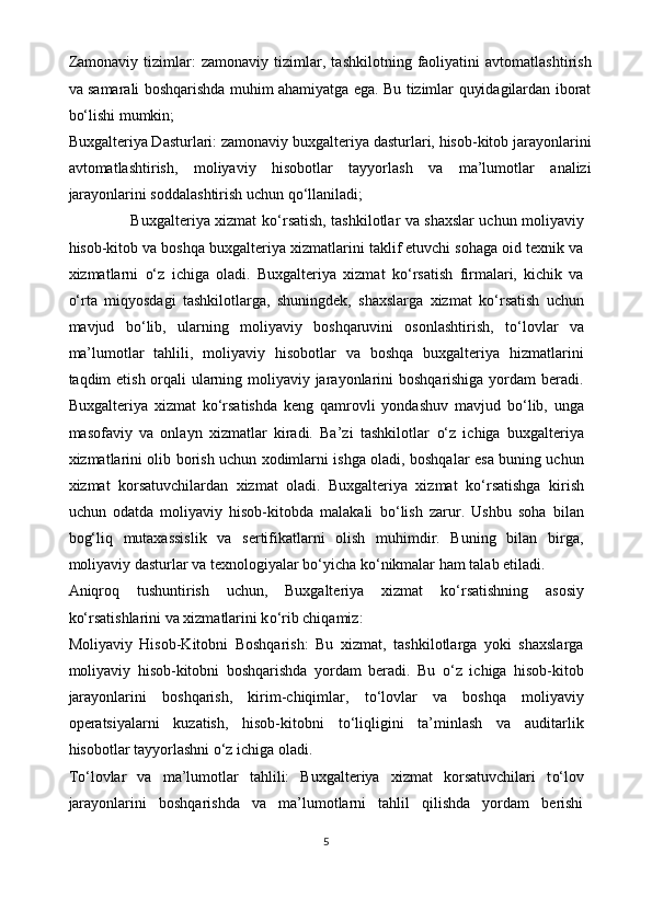 Zamonaviy   tizimlar:   zamonaviy   tizimlar,   tashkilotning   faoliyatini   avtomatlashtirish
va samarali boshqarishda muhim ahamiyatga ega. Bu tizimlar quyidagilardan iborat
b o‘ lishi mumkin; 
Buxgalteriya Dasturlari: zamonaviy buxgalteriya dasturlari, hisob-kitob jarayonlarini
avtomatlashtirish,   moliyaviy   hisobotlar   tayyorlash   va   ma’lumotlar   analizi
jarayonlarini soddalashtirish uchun q o‘ llaniladi;
                         Buxgalteriya xizmat k o‘ rsatish, tashkilotlar va shaxslar uchun moliyaviy
hisob-kitob va boshqa buxgalteriya xizmatlarini taklif etuvchi sohaga oid texnik va
xizmatlarni   o‘ z   ichiga   oladi.   Buxgalteriya   xizmat   k o‘ rsatish   firmalari,   kichik   va
o‘ rta   miqyosdagi   tashkilotlarga,   shuningdek,   shaxslarga   xizmat   k o‘ rsatish   uchun
mavjud   b o‘ lib,   ularning   moliyaviy   boshqaruvini   osonlashtirish,   t o‘ lovlar   va
ma’lumotlar   tahlili,   moliyaviy   hisobotlar   va   boshqa   buxgalteriya   hizmatlarini
taqdim etish orqali ularning moliyaviy jarayonlarini boshqarishiga yordam beradi.
Buxgalteriya   xizmat   k o‘ rsatishda   keng   qamrovli   yondashuv   mavjud   b o‘ lib,   unga
masofaviy   va   onlayn   xizmatlar   kiradi.   Ba’zi   tashkilotlar   o‘ z   ichiga   buxgalteriya
xizmatlarini olib borish uchun xodimlarni ishga oladi, boshqalar esa buning uchun
xizmat   korsatuvchilardan   xizmat   oladi.   Buxgalteriya   xizmat   k o‘ rsatishga   kirish
uchun   odatda   moliyaviy   hisob-kitobda   malakali   b o‘ lish   zarur.   Ushbu   soha   bilan
bo g‘ liq   mutaxassislik   va   sertifikatlarni   olish   muhimdir.   Buning   bilan   birga,
moliyaviy dasturlar va texnologiyalar b o‘ yicha k o‘ nikmalar ham talab etiladi.
Aniqroq   tushuntirish   uchun,   Buxgalteriya   xizmat   k o‘ rsatishning   asosiy
k o‘ rsatishlarini va xizmatlarini k o‘ rib chiqamiz: 
Moliyaviy   Hisob-Kitobni   Boshqarish:   Bu   xizmat,   tashkilotlarga   yoki   shaxslarga
moliyaviy   hisob-kitobni   boshqarishda   yordam   beradi.   Bu   o‘ z   ichiga   hisob-kitob
jarayonlarini   boshqarish,   kirim-chiqimlar,   t o‘ lovlar   va   boshqa   moliyaviy
operatsiyalarni   kuzatish,   hisob-kitobni   t o‘ liqligini   ta’minlash   va   auditarlik
hisobotlar tayyorlashni  o‘ z ichiga oladi. 
T o‘ lovlar   va   ma’lumotlar   tahlili:   Buxgalteriya   xizmat   korsatuvchilari   t o‘ lov
jarayonlarini   boshqarishda   va   ma’lumotlarni   tahlil   qilishda   yordam   berishi
5 