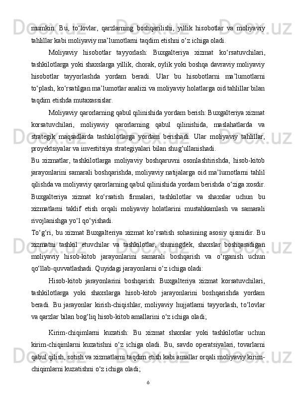 mumkin.   Bu,   t o‘ lovlar,   qarzlarning   boshqarilishi,   yillik   hisobotlar   va   moliyaviy
tahlillar kabi moliyaviy ma’lumotlarni taqdim etishni  o‘ z ichiga oladi. 
Moliyaviy   hisobotlar   tayyorlash:   Buxgalteriya   xizmat   k o‘ rsatuvchilari,
tashkilotlarga yoki shaxslarga yillik, chorak, oylik yoki boshqa davraviy moliyaviy
hisobotlar   tayyorlashda   yordam   beradi.   Ular   bu   hisobotlarni   ma’lumotlarni
t o‘ plash, k o‘ rsatilgan ma’lumotlar analizi va moliyaviy holatlarga oid tahlillar bilan
taqdim etishda mutaxassislar. 
Moliyaviy qarorlarning qabul qilinishida yordam berish: Buxgalteriya xizmat
korsatuvchilari,   moliyaviy   qarorlarning   qabul   qilinishida,   maslahatlarda   va
strategik   maqsadlarda   tashkilotlarga   yordam   berishadi.   Ular   moliyaviy   tahlillar,
proyektsiyalar va investitsiya strategiyalari bilan shu g‘ ullanishadi. 
Bu   xizmatlar,   tashkilotlarga   moliyaviy   boshqaruvni   osonlashtirishda,   hisob-kitob
jarayonlarini samarali boshqarishda, moliyaviy natijalarga oid ma’lumotlarni tahlil
qilishda va moliyaviy qarorlarning qabul qilinishida yordam berishda  o‘ ziga xosdir.
Buxgalteriya   xizmat   k o‘ rsatish   firmalari,   tashkilotlar   va   shaxslar   uchun   bu
xizmatlarni   taklif   etish   orqali   moliyaviy   holatlarini   mustahkamlash   va   samarali
rivojlanishga y o‘ l q o‘ yishadi. 
T o‘g‘ ri,   bu   xizmat   Buxgalteriya   xizmat   k o‘ rsatish   sohasining   asosiy   qismidir.   Bu
xizmatni   tashkil   etuvchilar   va   tashkilotlar,   shuningdek,   shaxslar   boshqaradigan
moliyaviy   hisob-kitob   jarayonlarini   samarali   boshqarish   va   o‘ rganish   uchun
q o‘ llab-quvvatlashadi. Quyidagi jarayonlarni  o‘ z ichiga oladi:
Hisob-kitob   jarayonlarini   boshqarish:   Buxgalteriya   xizmat   korsatuvchilari,
tashkilotlarga   yoki   shaxslarga   hisob-kitob   jarayonlarini   boshqarishda   yordam
beradi.   Bu   jarayonlar   kirish-chiqishlar,   moliyaviy   hujjatlarni   tayyorlash,   t o‘ lovlar
va qarzlar bilan bo g‘ liq hisob-kitob amallarini  o‘ z ichiga oladi ;  
Kirim-chiqimlarni   kuzatish:   Bu   xizmat   shaxslar   yoki   tashkilotlar   uchun
kirim-chiqimlarni   kuzatishni   o‘ z   ichiga   oladi.   Bu,   savdo   operatsiyalari,   tovarlarni
qabul qilish, sotish va xizmatlarni taqdim etish kabi amallar orqali moliyaviy kirim-
chiqimlarni kuzatishni  o‘ z ichiga oladi;
6 