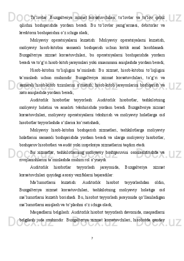 T o‘ lovlar:   Buxgalteriya   xizmat   korsatuvchilari,   t o‘ lovlar   va   t o‘ lov   qabul
qilishni   boshqarishda   yordam   beradi.   Bu   t o‘ lovlar   jam g‘ armasi,   debitorlar   va
kreditorni boshqarishni  o‘ z ichiga oladi; 
Moliyaviy   operatsiyalarni   kuzatish:   Moliyaviy   operatsiyalarni   kuzatish,
moliyaviy   hisob-kitobni   samarali   boshqarish   uchun   kritik   amal   hisoblanadi.
Buxgalteriya   xizmat   korsatuvchilari,   bu   operatsiyalarni   boshqarishda   yordam
beradi va t o‘g‘ ri hisob-kitob jarayonlari yoki muammoni aniqlashda yordam beradi;
Hisob-kitobni   t o‘ liqligini   ta’minlash:   Bu   xizmat,   hisob-kitobni   t o‘ liqligini
ta’minlash   uchun   muhimdir.   Buxgalteriya   xizmat   korsatuvchilari,   t o‘g‘ ri   va
samarali   hisob-kitob   tizimlarini   o‘ rnatish,   hisob-kitob   jarayonlarini   boshqarish   va
xato aniqlashda yordam beradi; 
Auditorlik   hisobotlar   tayyorlash:   Auditorlik   hisobotlar,   tashkilotning
moliyaviy   holatini   va   amaloti   tekshirishda   yordam   beradi.   Buxgalteriya   xizmat
korsatuvchilari,   moliyaviy   operatsiyalarni   tekshirish   va   moliyaviy   holatlarga   oid
hisobotlar tayyorlashda  o‘ zlarini k o‘ rsatishadi; 
Moliyaviy   hisob-kitobni   boshqarish   xizmatlari,   tashkilotlarga   moliyaviy
holatlarini   samarali   boshqarishda   yordam   beradi   va   ularga   moliyaviy   hisobotlar,
boshqaruv hisobotlari va audit yoki inspeksiya xizmatlarini taqdim etadi. 
Bu   xizmatlar,   tashkilotlarning   moliyaviy   boshqaruvini   osonlashtirishda   va
rivojlanishlarini ta’minlashda muhim rol  o‘ ynaydi. 
Auditorlik   hisobotlar   tayyorlash   jarayonida,   Buxgalteriya   xizmat
korsatuvchilari quyidagi asosiy vazifalarni bajaradilar: 
Ma’lumotlarni   kuzatish:   Auditorlik   hisobot   tayyorlashdan   oldin,
Buxgalteriya   xizmat   korsatuvchilari,   tashkilotning   moliyaviy   holatiga   oid
ma’lumotlarni kuzatib borishadi. Bu, hisobot tayyorlash jarayonida q o‘ llaniladigan
ma’lumotlarni aniqlash va t o‘ plashni  o‘ z ichiga oladi; 
Maqsadlarni belgilash: Auditorlik hisobot tayyorlash davomida, maqsadlarni
belgilash   juda   muhimdir.   Buxgalteriya   xizmat   korsatuvchilari,   hisobotda   qanday
7 
