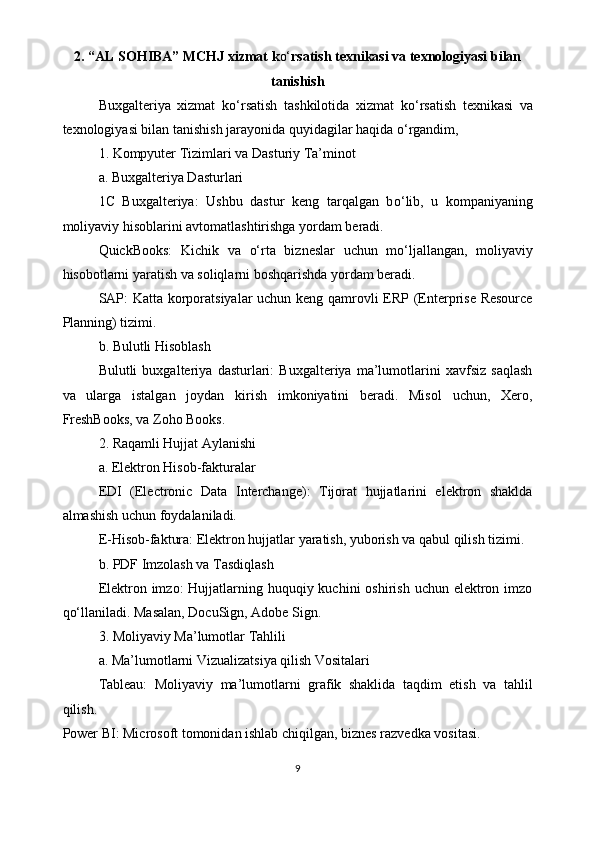 2.   “AL SOHIBA” MCHJ   xizmat k o‘ rsatish texnikasi va texnologiyasi bilan
tanishish
Buxgalteriya   xizmat   k o‘ rsatish   tashkilotida   xizmat   k o‘ rsatish   texnikasi   va
texnologiyasi bilan tanishish jarayonida quyidagilar haqida  o‘ rgandim, 
1. Kompyuter Tizimlari va Dasturiy Ta’minot
a. Buxgalteriya Dasturlari
1C   Buxgalteriya:   Ushbu   dastur   keng   tarqalgan   b o‘ lib,   u   kompaniyaning
moliyaviy hisoblarini avtomatlashtirishga yordam beradi.
QuickBooks:   Kichik   va   o‘ rta   bizneslar   uchun   m o‘ ljallangan,   moliyaviy
hisobotlarni yaratish va soliqlarni boshqarishda yordam beradi.
SAP: Katta korporatsiyalar uchun keng qamrovli ERP (Enterprise Resource
Planning) tizimi.
b. Bulutli Hisoblash
Bulutli   buxgalteriya   dasturlari:   Buxgalteriya   ma’lumotlarini   xavfsiz   saqlash
va   ularga   istalgan   joydan   kirish   imkoniyatini   beradi.   Misol   uchun,   Xero,
FreshBooks, va Zoho Books.
2. Raqamli Hujjat Aylanishi
a. Elektron Hisob-fakturalar
EDI   (Electronic   Data   Interchange):   Tijorat   hujjatlarini   elektron   shaklda
almashish uchun foydalaniladi.
E-Hisob-faktura: Elektron hujjatlar yaratish, yuborish va qabul qilish tizimi.
b. PDF Imzolash va Tasdiqlash
Elektron imzo:  Hujjatlarning huquqiy kuchini  oshirish  uchun elektron imzo
q o‘ llaniladi. Masalan, DocuSign, Adobe Sign.
3. Moliyaviy Ma’lumotlar Tahlili
a. Ma’lumotlarni Vizualizatsiya qilish Vositalari
Tableau:   Moliyaviy   ma’lumotlarni   grafik   shaklida   taqdim   etish   va   tahlil
qilish.
Power BI: Microsoft tomonidan ishlab chiqilgan, biznes razvedka vositasi.
9 