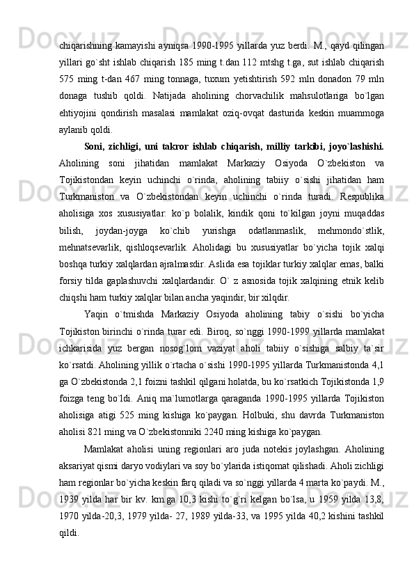 chiqarishning kamayishi  ayniqsa 1990-1995 yillarda yuz berdi. M., qayd qilingan
yillari go`sht ishlab chiqarish 185 ming t.dan 112 mtshg t.ga, sut  ishlab chiqarish
575   ming   t-dan   467   ming   tonnaga,   tuxum   yetishtirish   592   mln   donadon   79   mln
donaga   tushib   qoldi.   Natijada   aholining   chorvachilik   mahsulotlariga   bo`lgan
ehtiyojini   qondirish   masalasi   mamlakat   oziq-ovqat   dasturida   keskin   muammoga
aylanib qoldi.
Soni,   zichligi,   uni   takror   ishlab   chiqarish,   milliy   tarkibi,   joyo`lashishi.
Aholining   soni   jihatidan   mamlakat   Markaziy   Osiyoda   O`zbekiston   va
Tojikistondan   keyin   uchinchi   o`rinda,   aholining   tabiiy   o`sishi   jihatidan   ham
Turkmaniston   va   O`zbekistondan   keyin   uchinchi   o`rinda   turadi.   Respublika
aholisiga   xos   xususiyatlar:   ko`p   bolalik,   kindik   qoni   to`kilgan   joyni   muqaddas
bilish,   joydan-joyga   ko`chib   yurishga   odatlanmaslik,   mehmondo`stlik,
mehnatsevarlik,   qishloqsevarlik.   Aholidagi   bu   xususiyatlar   bo`yicha   tojik   xalqi
boshqa turkiy xalqlardan ajralmasdir. Aslida esa tojiklar turkiy xalqlar emas, balki
forsiy   tilda   gaplashuvchi   xalqlardandir.   O`   z   asnosida   tojik   xalqining   etnik   kelib
chiqshi ham turkiy xalqlar bilan ancha yaqindir, bir xilqdir.
Yaqin   o`tmishda   Markaziy   Osiyoda   aholining   tabiy   o`sishi   bo`yicha
Tojikiston birinchi o`rinda turar  edi. Biroq, so`nggi  1990-1999 yillarda mamlakat
ichkarisida   yuz   bergan   nosog`lom   vaziyat   aholi   tabiiy   o`sishiga   salbiy   ta`sir
ko`rsatdi. Aholining yillik o`rtacha o`sishi 1990-1995 yillarda Turkmanistonda 4,1
ga O`zbekistonda 2,1 foizni tashkil qilgani holatda, bu ko`rsatkich Tojikistonda 1,9
foizga   teng   bo`ldi.   Aniq   ma`lumotlarga   qaraganda   1990-1995   yillarda   Tojikiston
aholisiga   atigi   525   ming   kishiga   ko`paygan.   Holbuki,   shu   davrda   Turkmaniston
aholisi 821 ming va O`zbekistonniki 2240 ming kishiga ko`paygan.
Mamlakat   aholisi   uning   regionlari   aro   juda   notekis   joylashgan.   Aholining
aksariyat qismi daryo vodiylari va soy bo`ylarida istiqomat qilishadi. Aholi zichligi
ham regionlar bo`yicha keskin farq qiladi va so`nggi yillarda 4 marta ko`paydi. M.,
1939   yilda   har   bir   kv.   km.ga   10,3   kishi   to`g`ri   kelgan   bo`lsa,   u   1959   yilda   13,8,
1970 yilda-20,3, 1979 yilda- 27, 1989 yilda-33, va 1995 yilda 40,2 kishini tashkil
qildi. 