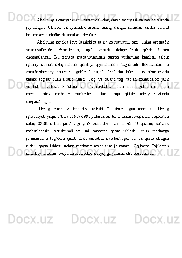 Aholining aksariyat qismi past tekisliklar, daryo vodiylari va soy bo`ylarida
joylashgan.   Chunki   dehqonchilik   asosan   uning   dengiz   sathidan   uncha   baland
bo`lmagan hududlarida amalga oshiriladi.
Aholining   notekis   joyo`lashishiga   ta`sir   ko`rsatuvchi   omil   uning   orografik
xususiyatlaridir.   Birinchidan,   tog`li   zonada   dehqonchilik   qilish   doirasi
chegaralangan.   Bu   zonada   madaniylashgan   tuproq   yerlarning   kamligi,   salqin
iqlimiy   sharoit   dehqonchilik   qilishga   qiyinchiliklar   tug`diradi.   Ikkinchidan   bu
zonada shunday aholi manzilgohlari borki, ular bir-birlari bilan tabiiy to`siq tarzida
baland   tog`lar   bilan   ajralib   turadi.   Tog`   va   baland   tog`   tabiati   zonasida   xo`jalik
yuritish   murakkab   ko`chadi   va   o`z   navbatida   aholi   manzilgohlarining   ham
mamlakatning   madaniy   markazlari   bilan   aloqa   qilishi   tabiiy   ravishda
chegaralangan.
  Uning   tarmoq   va   hududiy   tuzilishi,   Tojikiston   agrar   mamlakat.   Uning
igtisodiyoti yaqin o`tmish 1917-1991 yillarda bir tomonlama rivojlandi. Tojikiston
sobiq   SSSR   uchun   janubdagi   yirik   xomashyo   rayoni   edi.   U   qishloq   xo`jalik
mahsulotlarini   yetishtiradi   va   uni   sanoatda   qayta   ishlash   uchun   markazga
jo`natardi;   u   tog`-kon   qazib   olish   sanoatini   rivojlantirgan   edi   va   qazib   olingan
rudani   qayta   lshlash   uchun   markaziy   rayonlarga   jo`natardi.   Oqibatda   Tojikiston
mahalliy sanoatni rivojlantirishni ichki ehtiyojiga yarasha olib borolmasdi. 