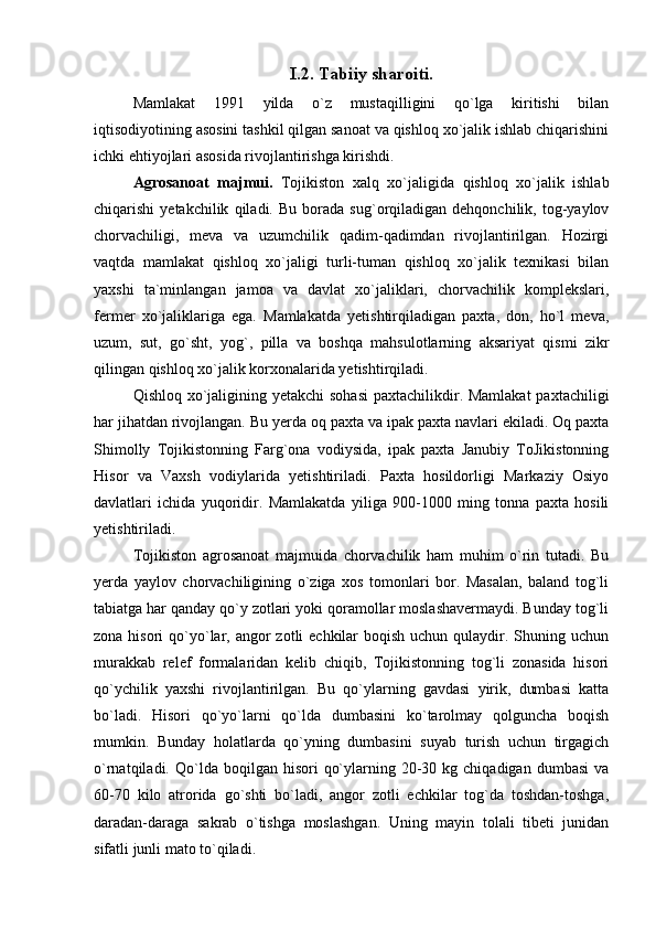 I.2. Tabiiy sharoiti.
Mamlakat   1991   yilda   o`z   mustaqilligini   qo`lga   kiritishi   bilan
iqtisodiyotining asosini tashkil qilgan sanoat va qishloq xo`jalik ishlab chiqarishini
ichki ehtiyojlari asosida rivojlantirishga kirishdi.
Agrosanoat   majmui.   Tojikiston   xalq   xo`jaligida   qishloq   xo`jalik   ishlab
chiqarishi   yetakchilik   qiladi.   Bu  borada   sug`orqiladigan   dehqonchilik,   tog-yaylov
chorvachiligi,   meva   va   uzumchilik   qadim-qadimdan   rivojlantirilgan.   Hozirgi
vaqtda   mamlakat   qishloq   xo`jaligi   turli-tuman   qishloq   xo`jalik   texnikasi   bilan
yaxshi   ta`minlangan   jamoa   va   davlat   xo`jaliklari,   chorvachilik   komplekslari,
fermer   xo`jaliklariga   ega.   Mamlakatda   yetishtirqiladigan   paxta,   don,   ho`l   meva,
uzum,   sut,   go`sht,   yog`,   pilla   va   boshqa   mahsulotlarning   aksariyat   qismi   zikr
qilingan qishloq xo`jalik korxonalarida yetishtirqiladi.
Qishloq xo`jaligining yetakchi sohasi  paxtachilikdir. Mamlakat  paxtachiligi
har jihatdan rivojlangan. Bu yerda oq paxta va ipak paxta navlari ekiladi. Oq paxta
Shimolly   Tojikistonning   Farg`ona   vodiysida,   ipak   paxta   Janubiy   ToJikistonning
Hisor   va   Vaxsh   vodiylarida   yetishtiriladi.   Paxta   hosildorligi   Markaziy   Osiyo
davlatlari   ichida   yuqoridir.   Mamlakatda   yiliga   900-1000   ming   tonna   paxta   hosili
yetishtiriladi.
Tojikiston   agrosanoat   majmuida   chorvachilik   ham   muhim   o`rin   tutadi.   Bu
yerda   yaylov   chorvachiligining   o`ziga   xos   tomonlari   bor.   Masalan,   baland   tog`li
tabiatga har qanday qo`y zotlari yoki qoramollar moslashavermaydi. Bunday tog`li
zona hisori  qo`yo`lar, angor  zotli  echkilar  boqish  uchun qulaydir. Shuning uchun
murakkab   relef   formalaridan   kelib   chiqib,   Tojikistonning   tog`li   zonasida   hisori
qo`ychilik   yaxshi   rivojlantirilgan.   Bu   qo`ylarning   gavdasi   yirik,   dumbasi   katta
bo`ladi.   Hisori   qo`yo`larni   qo`lda   dumbasini   ko`tarolmay   qolguncha   boqish
mumkin.   Bunday   holatlarda   qo`yning   dumbasini   suyab   turish   uchun   tirgagich
o`rnatqiladi.  Qo`lda  boqilgan  hisori   qo`ylarning  20-30  kg  chiqadigan   dumbasi  va
60-70   kilo   atrorida   go`shti   bo`ladi,   angor   zotli   echkilar   tog`da   toshdan-toshga,
daradan-daraga   sakrab   o`tishga   moslashgan.   Uning   mayin   tolali   tibeti   junidan
sifatli junli mato to`qiladi.