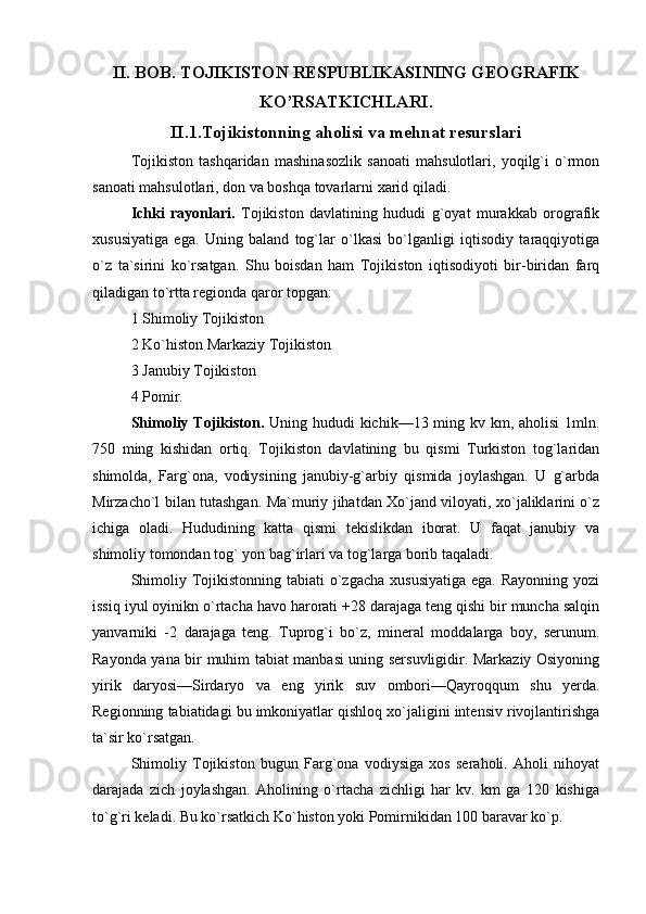 II. BOB. TOJIKISTON RESPUBLIKASINING GEOGRAFIK
KO’RSATKICHLARI.
II.1.Tojikistonning aholisi va mehnat resurslari
Tojikiston   tashqaridan   mashinasozlik   sanoati   mahsulotlari,   yoqilg`i   o`rmon
sanoati mahsulotlari, don va boshqa tovarlarni xarid qiladi.
Ichki   rayonlari.   Tojikiston   davlatining   hududi   g`oyat   murakkab   orografik
xususiyatiga   ega.   Uning   baland   tog`lar   o`lkasi   bo`lganligi   iqtisodiy   taraqqiyotiga
o`z   ta`sirini   ko`rsatgan.   Shu   boisdan   ham   Tojikiston   iqtisodiyoti   bir-biridan   farq
qiladigan to`rtta regionda qaror topgan:
1 Shimoliy Tojikiston
2 Ko`histon Markaziy Tojikiston
3 Janubiy Tojikiston
4 Pomir.
Shimoliy Tojikiston.   Uning hududi kichik—13 ming kv km, aholisi  1mln.
750   ming   kishidan   ortiq.   Tojikiston   davlatining   bu   qismi   Turkiston   tog`laridan
shimolda,   Farg`ona,   vodiysining   janubiy-g`arbiy   qismida   joylashgan.   U   g`arbda
Mirzacho`l bilan tutashgan. Ma`muriy jihatdan Xo`jand viloyati, xo`jaliklarini o`z
ichiga   oladi.   Hududining   katta   qismi   tekislikdan   iborat.   U   faqat   janubiy   va
shimoliy tomondan tog` yon bag`irlari va tog`larga borib taqaladi.
Shimoliy Tojikistonning tabiati  o`zgacha  xususiyatiga  ega.  Rayonning yozi
issiq iyul oyinikn o`rtacha havo harorati +28 darajaga teng qishi bir muncha salqin
yanvarniki   -2   darajaga   teng.   Tuprog`i   bo`z,   mineral   moddalarga   boy,   serunum.
Rayonda yana bir muhim tabiat manbasi uning sersuvligidir. Markaziy Osiyoning
yirik   daryosi—Sirdaryo   va   eng   yirik   suv   ombori—Qayroqqum   shu   yerda.
Regionning tabiatidagi bu imkoniyatlar qishloq xo`jaligini intensiv rivojlantirishga
ta`sir ko`rsatgan.
Shimoliy   Tojikiston   bugun   Farg`ona   vodiysiga   xos   seraholi.   Aholi   nihoyat
darajada   zich   joylashgan.   Aholining   o`rtacha   zichligi   har   kv.   km   ga   120   kishiga
to`g`ri keladi. Bu ko`rsatkich Ko`histon yoki Pomirnikidan 100 baravar ko`p. 