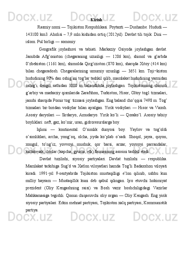 Kirish
 Rasmiy nomi — Tojikiston Respublikasi. Poytaxti — Dushanbe. Hududi —
143100 km3. Aholisi – 7,9 mln kishidan ortiq (2012yil). Davlat tili tojik. Dini —
islom. Pul birligi — somoniy.
  Geografik   joylashuvi   va   tabiati.   Markaziy   Osiyoda   joylashgan   davlat.
Janubda   Afg’oniston   (chegaraning   uzunligi   —   1206   km),   shimol   va   g’arbda
0’zbekiston  (1161 km), shimolda  Qirg’iziston (870 km), sharqda  Xitoy (414 km)
bilan   chegaradosh.   Chegaralarining   umumiy   uzunligi   —   3651   km.   Toji¬kiston
hududining 90% dan oshig’ini tog’lar tashkil qilib, mamlakat hududining yarmidan
oshig’i   dengiz   sathidan   3000   m   balandlikda   joylashgan.   Tojikistonning   shimoli
g’arbiy va markaziy qismlarida Zarafshon, Turkiston, Hisor, Oltoy tog1 tizmalari,
janubi sharqida Pomir tog` tizmasi joylashgan. Eng baland cho’qqisi 7498 m. Tog’
tizmalari   bir-biridan   vodiylar   bilan   ajralgan.   Yirik   vodiylari   —   Hisor   va   Vaxsh.
Asosiy   daryolari   —   Sirdaryo,   Amudaryo.   Yirik   ko’li   —   Qorako’l.   Asosiy   tabiiy
boyliklari: neft, gaz, ko’mir, uran, gidroresurslarga boy.
Iqlimi   —   kontinental.   O’simlik   dunyosi   boy.   Yaylov   va   tog’oldi
o’simliklari,   archa,   yong’oq,   olcha,   jiyda   ko’plab   o’sadi.   Shoqol,   jayra,   quyon,
xongul,   to’ng’iz,   yovvoyi   mushuk,   qor   barsi,   arxar,   yovvoyi   parrandalar,
kaltakesak, ilonlar (kapcha, gyurza, efa) faunasining asosini tashkil etadi.
  Davlat   tuzilishi,   siyosiy   partiyalari.   Davlat   tuzilishi   —   respublika.
Mamlakat tarkibiga Sug’d va Xatlon viloyatlari hamda Tog’li Badaxshon viloyati
kiradi.   1991-yil   9-sentyabrda   Tojikiston   mustaqilligi   e’lon   qilinib,   ushbu   kun
milliy   bayram   —   Mustaqillik   kuni   deb   qabul   qilingan.   Ijro   etuvchi   hokimiyat
prezident   (Oliy   Kengashning   raisi)   va   Bosh   vazir   boshchiligidagi   Vazirlar
Mahkamasiga tegishli. Qonun chiqaruvchi oliy organ — Oliy Kengash. Eng yirik
siyosiy partiyalari: Erkin mehnat partiyasi, Tojikiston xalq partiyasi, Kommunistik
partiya. 