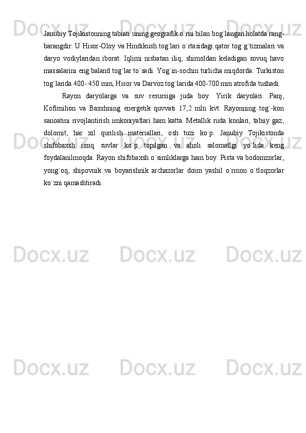 Janubiy Tojikistonning tabiati uning geografik o`rn i  bilan bog`langan holatda rang-
barangdir. U Hisor-Oloy va Hindi ku sh tog`lari o`rtasidagi qator tog`g`tizmalari va
daryo   vodiylaridan   iborat.   Iqlimi   nisbatan   iliq,   shimoldan   keladigan   sovuq   havo
massalarini eng baland tog`lar to`sadi. Yog`in-sochin turlicha miqdorda: Turkiston
tog`larida 400- 450 mm, Hisor va Darvoz tog`larida 400-700 mm atrofida tushadi.
Rayon   daryolarga   va   suv   resursiga   juda   boy.   Yirik   daryolari:   Panj,
Kofirnihon   va   Baxshning   energetik   quvvati   17,2   mln   kvt.   Rayonning   tog`-kon
sanoatini  rivojlantirish  imkoniyatlari  ham  katta. Metallik  ruda  konlari, tabiiy gaz,
dolomit,   har   xil   qurilish   materiallari,   o sh   tuzi   ko`p.   Janubiy   Tojikistonda
shifobaxsh   issiq   suvlar   ko`p   topilgan   va   aholi   salomatlgi   yo`lida   keng
foydalanilmo q da. Rayon shifobaxsh o`simliklarga ham boy. Pista va bodomzorlar,
yong`oq,   shipovnik   va   boyarishnik   archazorlar   doim   yashil   o`rmon   o`tloqzorlar
ko`zni qamashtiradi. 