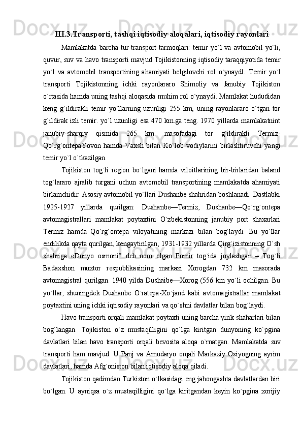 III.3.Transporti, tashqi iqtisodiy aloqalari, iqtisodiy rayonlari
Mamlakatda   barcha   tur   transport   tarmoqlari:   temir   yo`l   va  avtomobil   yo`li,
quvur, suv va havo transporti mavjud.Tojikistonning iqtisodiy taraqqiyotida temir
yo`l   va   avtomobil   transportining   ahamiyati   belgilovchi   rol   o`ynaydl.   Temir   yo`l
transporti   Tojikistonning   ichki   rayonlararo   Shimoliy   va   Janubiy   Tojikiston
o`rtasida hamda uning tashqi aloqasida muhim rol o`ynaydi. Mamlakat hududidan
keng   g`ildirakli   temir   yo`llarning   uzunligi   255   km,   uning   rayonlararo   o`tgan   tor
g`ildirak izli temir. yo`l uzunligi esa 470 km.ga teng. 1970 yillarda mamlakatnint
janubiy-sharqiy   qismida   265   km.   masofadagi   tor   g`ildirakli   Termiz-
Qo`rg`ontepaYovon   hamda   Vaxsh   bilan   Ko`lob   vodiylarini   birlashtiruvchi   yangi
temir yo`l o`tkazilgan.
Tojikiston   tog`li   region   bo`lgani   hamda   viloitlarining   bir-birlaridan   baland
tog`lararo   ajralib   turgani   uchun   avtomobil   transportining   mamlakatda   ahamiyati
birlamchidir. Asosiy avtomobil yo`llari Dushanbe shahridan boshlanadi. Dastlabki
1925-1927   yillarda   qurilgan:   Dushanbe—Termiz,   Dushanbe—Qo`rg`ontepa
avtomagistrallari   mamlakat   poytaxtini   O`zbekistonning   janubiy   port   shaxarlari
Termiz   hamda   Qo`rg`ontepa   viloyatining   markazi   bilan   bog`laydi.   Bu   yo`llar
endilikda qayta qurilgan, kengaytirilgan, 1931-1932 yillarda Qirg`izistonning O`sh
shahriga   «Dunyo   osmoni”   deb   nom   olgan   Pomir   tog`ida   joylashgan   –   Tog`li
Badaxshon   muxtor   respublikasining   markazi   Xorogdan   732   km   masorada
avtomagistral  qurilgan.  1940 yilda  Dushaibe—Xorog  (556  km  yo`li   ochilgan.  Bu
yo`llar,   shuningdek   Dushanbe   O`ratepa-Xo`jand   kabi   avtomagistrallar   mamlakat
poytaxtini uning ichki iqtisodiy rayonlari va qo`shni davlatlar bilan bog`laydi.
Havo transporti orqali mamlakat poytaxti uning barcha yirik shaharlari bilan
bog`langan.   Tojikiston   o`z   mustaqilligini   qo`lga   kiritgan   dunyoning   ko`pgina
davlatlari   bilan   havo   transporti   orqali   bevosita   aloqa   o`rnatgan.   Mamlakatda   suv
transporti   ham   mavjud.   U   Panj   va   Amudaryo   orqali   Markaziy   Osiyogning   ayrim
davlatlari, hamda Afg`oniston bilan iqtisodiy aloqa qiladi.
Tojikiston qadimdan Turkiston o`lkasidagi eng jahongashta davlatlardan biri
bo`lgan.   U   ayniqsa   o`z   mustaqilligini   qo`lga   kiritgandan   keyin   ko`pgina   xorijiy