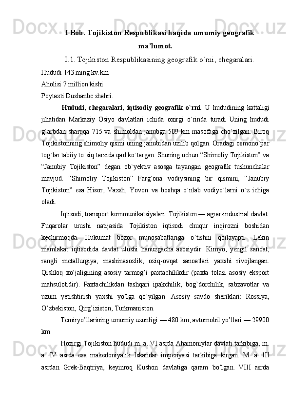 I Bob. Tojikiston Respublikasi haqida umumiy geografik
ma’lumot.
I.1. Tojikiston Respublikasining geografik o`rni, chegaralari.
Hududi 143 ming kv.km
Aholisi 7 million kishi
Poytaxti Dushanbe shahri.
  Hududi,   chegaralari,   iqtisodiy   geografik   o`rni.   U   hududining   kattaligi
jihatidan   Markaziy   Osiyo   davlatlari   ichida   oxirgi   o`rinda   turadi   Uning   hududi
g`arbdan   sharqqa   715  va   shimoldan   janubga   509  km   masofaga   cho`zilgan.   Biroq
Tojikistonning shimoliy qismi uning janubidan uzilib qolgan. Oradagi osmono`par
tog`lar tabiiy to`siq tarzida qad ko`targan. Shuning uchun “Shimoliy Tojikiston” va
“Janubiy   Tojikiston”   degan   ob`yektiv   asosga   tayangan   geografik   tushunchalar
mavjud.   “Shimoliy   Tojikiston”   Farg`ona   vodiysining   bir   qismini,   “Janubiy
Tojikiston”   esa   Hisor,   Vaxsh,   Yovon   va   boshqa   o`nlab   vodiyo`larni   o`z   ichiga
oladi.
  Iqtisodi, transport kommunikatsiyalari. Tojikiston — agrar-industrial davlat.
Fuqarolar   urushi   natijasida   Tojikiston   iqtisodi   chuqur   inqirozni   boshidan
kechirmoqda.   Hukumat   bozor   munosabatlariga   o’tishni   qoilayapti.   Lekin
mamlakat   iqtisodida   davlat   ulushi   hanuzgacha   asosiydir.   Kimyo,   yengil   sanoat,
rangli   metallurgiya,   mashinasozlik,   oziq-ovqat   sanoatlari   yaxshi   rivojlangan.
Qishloq   xo’jaligining   asosiy   tarmog’i   paxtachilikdir   (paxta   tolasi   asosiy   eksport
mahsulotidir).   Paxtachilikdan   tashqari   ipakchilik,   bog’dorchilik,   sabzavotlar   va
uzum   yetishtirish   yaxshi   yo’lga   qo’yilgan.   Asosiy   savdo   sheriklari:   Rossiya,
O’zbekiston, Qirg’iziston, Turkmaniston.
 Temiryo’llarining umumiy uzunligi — 480 km, avtomobil yo’llari — 29900
km.
 Hozirgi Tojikiston hududi m. a. VI asrda Ahamoniylar davlati tarkibiga, m.
a.   IV   asrda   esa   makedoniyalik   Iskandar   imperiyasi   tarkibiga   kirgan.   M.   a.   III
asrdan   Grek-Baqtriya,   keyinroq   Kushon   davlatiga   qaram   bo’lgan.   VIII   asrda