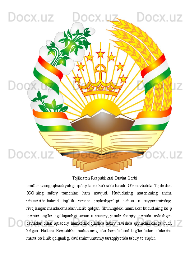 Tojikiston Respublikasi Davlat Gerbi
omillar uning iqtisodiyotiga ijobiy ta`sir ko`rsatib turadi. O`z navbatida Tojikiston
IGO`ning   salbiy   tomonlari   ham   mavjud.   Hududining   materikning   ancha
ichkarisida-baland   tog`lik   zonada   joylashganligi   uchun   u   sayyoramizdagi
rivojlangan mamlakatlardan uzilib qolgan. Shuningdek, mamlakat hududining ko`p
qismini   tog`lar   egallaganligi   uchun   u   sharqiy,   janubi-sharqiy   qismida   joylashgan
davlatlar   bilan   iqtisodiy   hamkorlik   qilishda   tabiiy   ravishda   qiyinchiliklarga   duch
kelgan.   Hattoki   Respublika   hududining   o`zi   ham   baland   tog`lar   bilan   o`nlarcha
marta bo`linib qolganligi davlatnint umumiy taraqqiyotida tabiiy to`siqdir. 