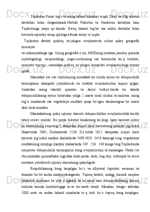 Tojikiston Pomir tog`i va uning baland tizmalari orqali Xitoy va Afg`oniston
davlatlari   bilan   chegaralanadi.Hattoki   Pokiston   va   Hindiston   davlatlari   ham
Tojikistonga   yaqin   qo`shnidir.   Biroq   baland   tog`lar   esa   ushbu   davlatlar   bilan
bevosita iqtisodiy aloqa qilishga afsuski tabiiy to`siqdir. 
  Tojikiston   davlati   qishloq   xo`jaligini   rivojlantirish   uchun   qulay   geografik
xususiyat 
va imkoniyatlarga ega. Uning geografik o`rni, MODning nisbatan janubiy qismida
joylashganligi,   serquyoshligi,   yogin-sochinning   esa   birmuncha   ko`p   tushishi,
unumdor tuprog`i, mamlakat qishloq xo`jaligini kompleks rivojlantirishiga xizmat
qiladi.
Mamlakat yer usti tuzilishining murakkab ko`rinishi ayrim tur dehqonchilik
tarmoqlarini   tabaqalab   joylashtirish   va   cheklab   rivojlantirishni   taqozo   qilgan.
Jumladan   uning   tekislik   qismlari   va   daryo   vodiyo`larida   bir   dalada
dehqonchilikning   ayrim   turlaridan   yiliga   2   marta   hosil   olishni   ta`minlesa,   uning
tog`li   zonalarida   esa   vegetatsiya   muddati   qisqa   bo`lgan   ekinlarnigina   bir   marta
ekib olish mumkin.
Mamlakatning   qulay   iqlimiy   sharoiti   dehqonchilikni   rivojlantirishda   kuchli
tabiiy-resurs   omildir.   Bu   yerda   bulutsiz   kunlarning   ko`pligi,   havo   harorati   ijobiy
ko`rsatkichiniig yuqoriligi 5 darajadan yuqori havo haroratning umumiy yig`indisi
Shaartuzda   5885,   Dushanbeda   5238,   Ko`lobda   5812   darajadan   yuqori   havo
harorati yig`indisi mazkur shaharlarda 5489:4835 :5418 darajega teng, vegetatsiya
muddatining uzoqligi (mazkur shaharlarda 249 : 236 : 248 kunga teng Tojikistonda
issiqsevar   dehqonchilik   tarmoqlarini   keng   rivojlaitirishni   ta`minlangan.   Paxta   (va
shu jumladan qimmatbaho ingichka tolali paxta, sholi, bug`doy, subtropik va sitrus
mevalari yetishtirish iqlimiy sharoitning qulayligidir.
Respublikaning   keng   tarqalgan   bo`z   va   allyuvial   tuprolari   serunum   va
donador bo`lib ancha madaniylashgandir. Tuproq tarkibi, undagi  chirindi  miqdori
balandlik   mintaqasi   bo`ylab   o`zgaradi   va   bu   narsa   ham   dehqonchilikning   tarmoq
tuzilishi   hamda   hosildorligiga   ta`sir   ko`rsatib   turadi.   Masalan,   dengiz   sathidan
1000   metr   va   undan   baland   zonalarda   to`q   tusli   bo`z   tuproq   keng   tarqalgan. 