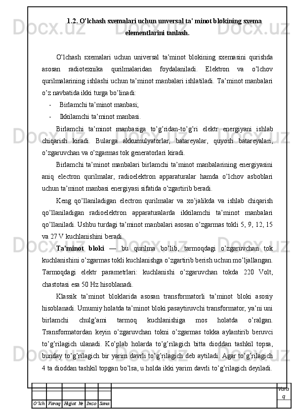 1.2. O’lchash sxemalari uchun unversal ta' minot blokining sxema
elementlarini tanlash.
O’lchash   sxemalari   uchun   universal   ta’minot   blokining   sxemasini   qurishda
asosan   radiotexnika   qurilmalaridan   foydalaniladi.   Elektron   va   o’lchov
qurilmalarining ishlashi  uchun ta’minot manbalari ishlatiladi. Ta’minot manbalari
o’z navbatida ikki turga bo’linadi:
- Birlamchi ta’minot manbasi;
- Ikkilamchi   ta ’ minot   manbasi .  
Birlamchi   ta ’ minot   manbasiga   to ’ g ’ ridan - to ’ g ’ ri   elektr   energiyani   ishlab
chiqarish   kiradi .   Bularga   akkumulyatorlar,   batareyalar,   quyosh   batareyalari,
o’zgaruvchan va o’zgarmas tok generatorlari kiradi. 
Birlamchi  ta’minot  manbalari  birlamchi  ta’minot  manbalarining energiyasini
aniq   electron   qurilmalar,   radioelektron   apparaturalar   hamda   o’lchov   asboblari
uchun ta’minot manbasi energiyasi sifatida o’zgartirib beradi. 
Keng   qo’llaniladigan   electron   qurilmalar   va   xo’jalikda   va   ishlab   chiqarish
qo’llaniladigan   radioelektron   apparaturalarda   ikkilamchi   ta’minot   manbalari
qo’llaniladi. Ushbu turdagi ta’minot manbalari asosan o’zgarmas tokli 5, 9, 12, 15
va 27 V kuchlanishini beradi.
Ta’minot   bloki   —   bu   qurilma   bo’lib,   tarmoqdagi   o’zgaruvchan   tok
kuchlanishini o’zgarmas tokli kuchlanishga o’zgartirib berish uchun mo’ljallangan.
Tarmoqdagi   elektr   parametrlari:   kuchlanishi   o’zgaruvchan   tokda   220   Volt,
chastotasi esa 50 Hz hisoblanadi.
Klassik   ta’minot   bloklarida   asosan   transformatorli   ta’minot   bloki   asosiy
hisoblanadi. Umumiy holatda ta’minot bloki pasaytiruvchi transformator, ya’ni uni
birlamchi   chulg’ami   tarmoq   kuchlanishiga   mos   holatda   o’ralgan.
Transformatordan   keyin   o’zgaruvchan   tokni   o’zgarmas   tokka   aylantirib   beruvci
to’g’rilagich   ulanadi.   Ko’plab   holarda   to’g’rilagich   bitta   dioddan   tashkil   topsa,
bunday to’g’rilagich bir yarim davrli to’g’rilagich deb aytiladi. Agar to’g’rilagich
4 ta dioddan tashkil topgan bo’lsa, u holda ikki yarim davrli to’g’rilagich deyiladi.
Vara
q
O ’ lch Varaq Hujjat   № Imzo Sana