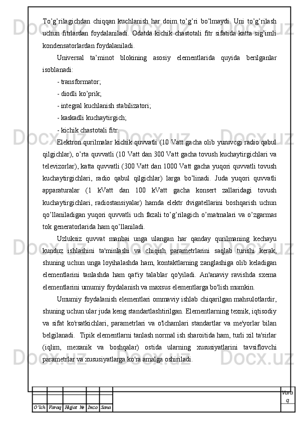 To’g’rilagichdan   chiqqan   kuchlanish   har   doim   to’g’ri   bo’lmaydi.   Uni   to’g’rilash
uchun  fitrlardan   foydalaniladi.   Odatda   kichik  chastotali   fitr   sifatida   katta  sig’imli
kondensatorlardan foydalaniladi. 
Universal   ta’minot   blokining   asosiy   elementlarida   quyida   berilganlar
isoblanadi:
- transformator;
- diodli ko’prik;
- integral kuchlanish stabilizatori;
- kaskadli kuchaytirgich;
- kichik chastotali fitr.
Elektron qurilmalar kichik quvvatli (10 Vatt gacha olib yuruvcgi radio qabul
qilgichlar), o’rta quvvatli (10 Vatt dan 300 Vatt gacha tovush kuchaytirgichlari va
televizorlar), katta quvvatli (300 Vatt dan 1000 Vatt gacha yuqori quvvatli tovush
kuchaytirgichlari,   radio   qabul   qilgichlar)   larga   bo’linadi.   Juda   yuqori   quvvatli
apparaturalar   (1   kVatt   dan   100   kVatt   gacha   konsert   zallaridagi   tovush
kuchaytirgichlari,   radiostansiyalar)   hamda   elektr   dvigatellarini   boshqarish   uchun
qo’llaniladigan yuqori quvvatli uch fazali to’g’rilagich o’rnatmalari va o’zgarmas
tok generatorlarida ham qo’llaniladi. 
Uzluksiz   quvvat   manbai   unga   ulangan   har   qanday   qurilmaning   kechayu
kunduz   ishlashini   ta'minlashi   va   chiqish   parametrlarini   saqlab   turishi   kerak,
shuning  uchun unga  loyihalashda  ham,  kontaktlarning  zanglashiga  olib  keladigan
elementlarini   tanlashda   ham   qat'iy   talablar   qo'yiladi.   An'anaviy   ravishda   sxema
elementlarini umumiy foydalanish va maxsus elementlarga bo'lish mumkin.
Umumiy foydalanish elementlari ommaviy ishlab chiqarilgan mahsulotlardir,
shuning uchun ular juda keng standartlashtirilgan. Elementlarning texnik, iqtisodiy
va   sifat   ko'rsatkichlari,   parametrlari   va   o'lchamlari   standartlar   va   me'yorlar   bilan
belgilanadi.  Tipik elementlarni tanlash normal ish sharoitida ham, turli xil ta'sirlar
(iqlim,   mexanik   va   boshqalar)   ostida   ularning   xususiyatlarini   tavsiflovchi
parametrlar va xususiyatlarga ko'ra amalga oshiriladi.
Vara
q
O ’ lch Varaq Hujjat   № Imzo Sana 