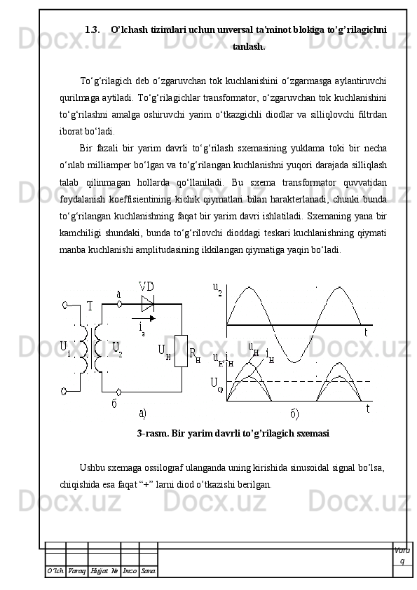 1.3. O’lchash tizimlari uchun unversal ta'minot blokiga to’g’rilagichni
tanlash.
To‘g‘rilagich deb o‘zgaruvchan tok kuchlanishini  o‘zgarmasga  aylantiruvchi
qurilmaga aytiladi. To‘g‘rilagichlar transformator, o‘zgaruvchan tok kuchlanishini
to‘g‘rilashni   amalga   oshiruvchi   yarim   o‘tkazgichli   diodlar   va   silliqlovchi   filtrdan
iborat bo‘ladi. 
Bir   fazali   bir   yarim   davrli   to‘g‘rilash   sxemasining   yuklama   toki   bir   necha
o‘nlab milliamper bo‘lgan va to‘g‘rilangan kuchlanishni yuqori darajada silliqlash
talab   qilinmagan   hollarda   qo‘llaniladi.   Bu   sxema   transformator   quvvatidan
foydalanish   koeffisientining   kichik   qiymatlari   bilan   harakterlanadi,   chunki   bunda
to‘g‘rilangan kuchlanishning faqat bir yarim davri ishlatiladi. Sxemaning yana bir
kamchiligi shundaki, bunda to‘g‘rilovchi  dioddagi  teskari kuchlanishning qiymati
manba kuchlanishi amplitudasining ikkilangan qiymatiga yaqin bo‘ladi.
3-rasm. Bir yarim davrli to’g’rilagich sxemasi
Ushbu sxemaga ossilograf ulanganda uning kirishida sinusoidal signal bo’lsa, 
chiqishida esa faqat “+” larni diod o’tkazishi berilgan. 
Vara
q
O ’ lch Varaq Hujjat   № Imzo Sana