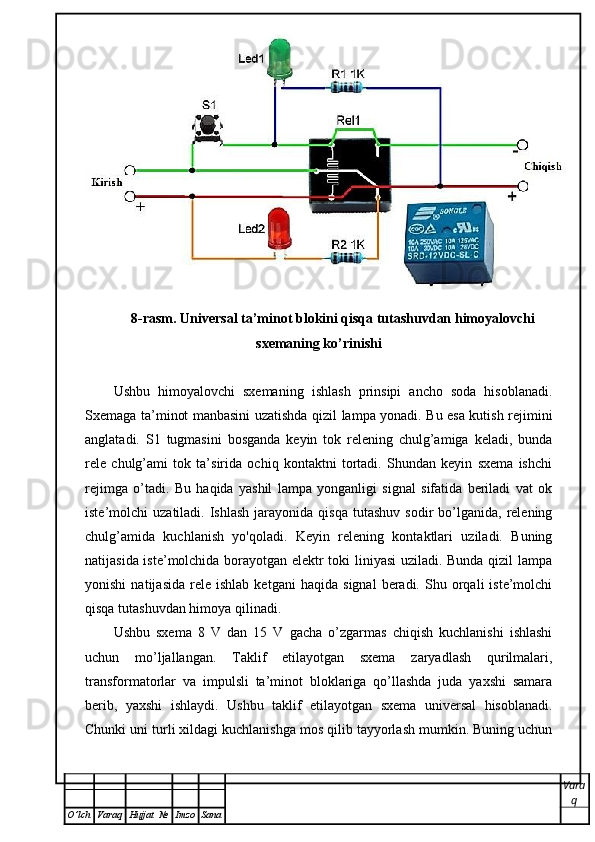 8-rasm. Universal ta’minot blokini qisqa tutashuvdan himoyalovchi
sxemaning ko’rinishi
Ushbu   himoyalovchi   sxemaning   ishlash   prinsipi   ancho   soda   hisoblanadi.
Sxemaga ta’minot manbasini uzatishda qizil lampa yonadi. Bu esa kutish rejimini
anglatadi.   S1   tugmasini   bosganda   keyin   tok   relening   chulg’amiga   keladi,   bunda
rele   chulg’ami   tok   ta’sirida   ochiq   kontaktni   tortadi.   Shundan   keyin   sxema   ishchi
rejimga   o’tadi.   Bu   haqida   yashil   lampa   yonganligi   signal   sifatida   beriladi   vat   ok
iste’molchi   uzatiladi.  Ishlash   jarayonida   qisqa  tutashuv   sodir   bo’lganida,  relening
chulg’amida   kuchlanish   yo'qoladi.   Keyin   relening   kontaktlari   uziladi.   Buning
natijasida iste’molchida borayotgan elektr toki liniyasi uziladi. Bunda qizil lampa
yonishi   natijasida   rele   ishlab   ketgani   haqida   signal   beradi.   Shu  orqali   iste’molchi
qisqa tutashuvdan himoya qilinadi. 
Ushbu   sxema   8   V   dan   15   V   gacha   o’zgarmas   chiqish   kuchlanishi   ishlashi
uchun   mo’ljallangan.   Taklif   etilayotgan   sxema   zaryadlash   qurilmalari,
transformatorlar   va   impulsli   ta’minot   bloklariga   qo’llashda   juda   yaxshi   samara
berib,   yaxshi   ishlaydi.   Ushbu   taklif   etilayotgan   sxema   universal   hisoblanadi.
Chunki uni turli xildagi kuchlanishga mos qilib tayyorlash mumkin. Buning uchun
Vara
q
O ’ lch Varaq Hujjat   № Imzo Sana 