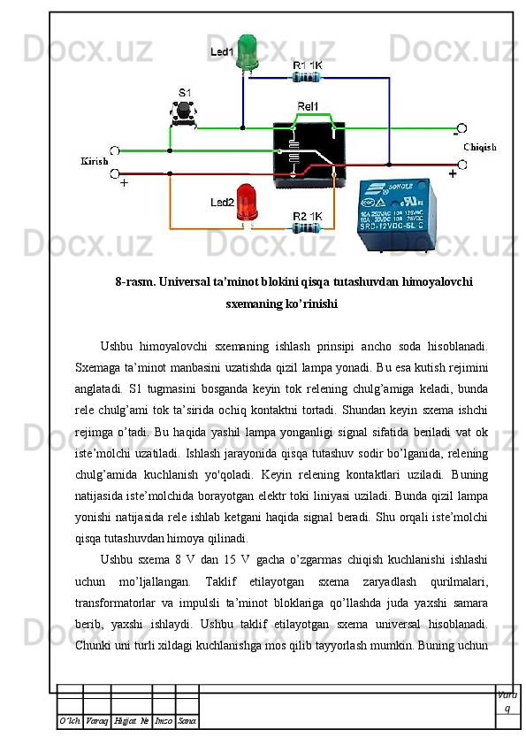 8-rasm. Universal ta’minot blokini qisqa tutashuvdan himoyalovchi
sxemaning ko’rinishi
Ushbu   himoyalovchi   sxemaning   ishlash   prinsipi   ancho   soda   hisoblanadi.
Sxemaga ta’minot manbasini uzatishda qizil lampa yonadi. Bu esa kutish rejimini
anglatadi.   S1   tugmasini   bosganda   keyin   tok   relening   chulg’amiga   keladi,   bunda
rele   chulg’ami   tok   ta’sirida   ochiq   kontaktni   tortadi.   Shundan   keyin   sxema   ishchi
rejimga   o’tadi.   Bu   haqida   yashil   lampa   yonganligi   signal   sifatida   beriladi   vat   ok
iste’molchi   uzatiladi.  Ishlash   jarayonida   qisqa  tutashuv   sodir   bo’lganida,  relening
chulg’amida   kuchlanish   yo'qoladi.   Keyin   relening   kontaktlari   uziladi.   Buning
natijasida iste’molchida borayotgan elektr toki liniyasi uziladi. Bunda qizil lampa
yonishi   natijasida   rele   ishlab   ketgani   haqida   signal   beradi.   Shu  orqali   iste’molchi
qisqa tutashuvdan himoya qilinadi. 
Ushbu   sxema   8   V   dan   15   V   gacha   o’zgarmas   chiqish   kuchlanishi   ishlashi
uchun   mo’ljallangan.   Taklif   etilayotgan   sxema   zaryadlash   qurilmalari,
transformatorlar   va   impulsli   ta’minot   bloklariga   qo’llashda   juda   yaxshi   samara
berib,   yaxshi   ishlaydi.   Ushbu   taklif   etilayotgan   sxema   universal   hisoblanadi.
Chunki uni turli xildagi kuchlanishga mos qilib tayyorlash mumkin. Buning uchun
Vara
q
O ’ lch Varaq Hujjat   № Imzo Sana