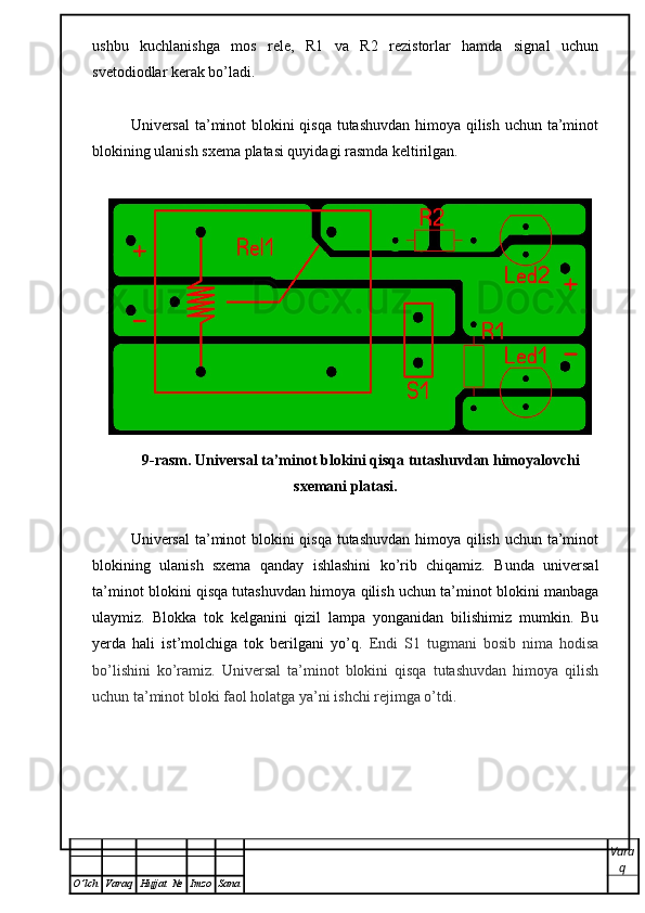 ushbu   kuchlanishga   mos   rele,   R1   va   R2   rezistorlar   hamda   signal   uchun
svetodiodlar kerak bo’ladi. 
Universal  ta’minot blokini  qisqa tutashuvdan himoya qilish uchun ta’minot
blokining ulanish sxema platasi quyidagi rasmda keltirilgan.  
9-rasm. Universal ta’minot blokini qisqa tutashuvdan himoyalovchi
sxemani platasi. 
Universal  ta’minot blokini  qisqa tutashuvdan himoya qilish uchun ta’minot
blokining   ulanish   sxema   qanday   ishlashini   ko’rib   chiqamiz.   Bunda   universal
ta’minot blokini qisqa tutashuvdan himoya qilish uchun ta’minot blokini manbaga
ulaymiz.   Blokka   tok   kelganini   qizil   lampa   yonganidan   bilishimiz   mumkin.   Bu
yerda   hali   ist’molchiga   tok   berilgani   yo’q.   Endi   S1   tugmani   bosib   nima   hodisa
bo’lishini   ko’ramiz.   Universal   ta’minot   blokini   qisqa   tutashuvdan   himoya   qilish
uchun ta’minot bloki faol holatga ya’ni ishchi rejimga o’tdi.
Vara
q
O ’ lch Varaq Hujjat   № Imzo Sana 