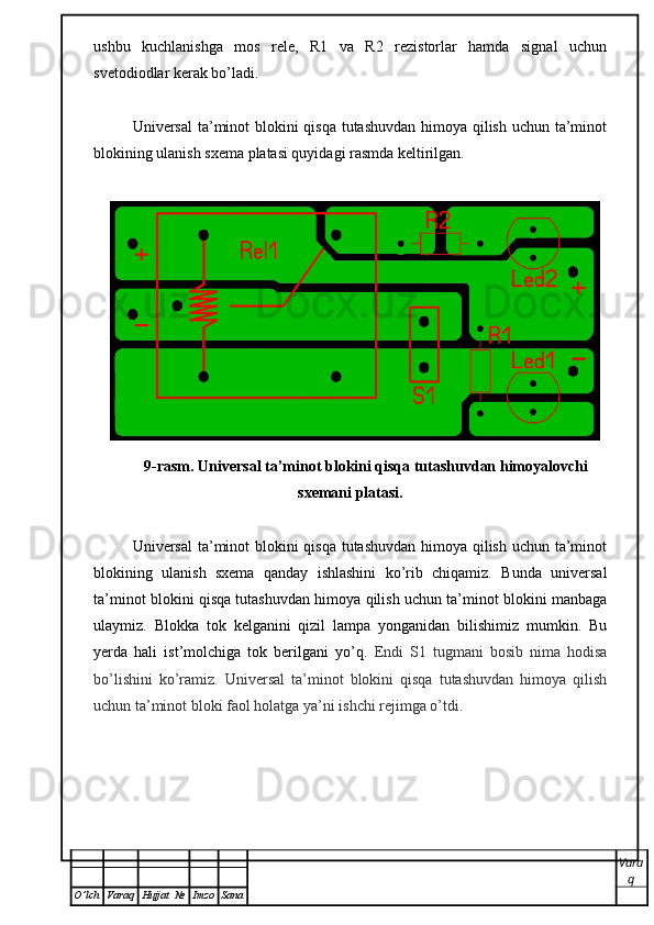 ushbu   kuchlanishga   mos   rele,   R1   va   R2   rezistorlar   hamda   signal   uchun
svetodiodlar kerak bo’ladi. 
Universal  ta’minot blokini  qisqa tutashuvdan himoya qilish uchun ta’minot
blokining ulanish sxema platasi quyidagi rasmda keltirilgan.  
9-rasm. Universal ta’minot blokini qisqa tutashuvdan himoyalovchi
sxemani platasi. 
Universal  ta’minot blokini  qisqa tutashuvdan himoya qilish uchun ta’minot
blokining   ulanish   sxema   qanday   ishlashini   ko’rib   chiqamiz.   Bunda   universal
ta’minot blokini qisqa tutashuvdan himoya qilish uchun ta’minot blokini manbaga
ulaymiz.   Blokka   tok   kelganini   qizil   lampa   yonganidan   bilishimiz   mumkin.   Bu
yerda   hali   ist’molchiga   tok   berilgani   yo’q.   Endi   S1   tugmani   bosib   nima   hodisa
bo’lishini   ko’ramiz.   Universal   ta’minot   blokini   qisqa   tutashuvdan   himoya   qilish
uchun ta’minot bloki faol holatga ya’ni ishchi rejimga o’tdi.
Vara
q
O ’ lch Varaq Hujjat   № Imzo Sana