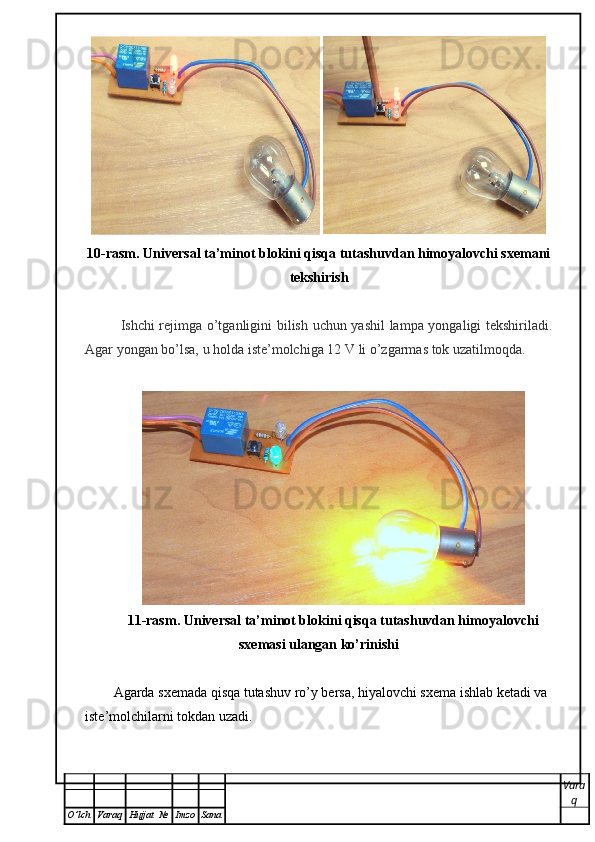  
10-rasm.   Universal ta’minot blokini qisqa tutashuvdan himoyalovchi sxemani
tekshirish
Ishchi rejimga o’tganligini bilish uchun yashil  lampa yongaligi tekshiriladi.
Agar yongan bo’lsa, u holda iste’molchiga 12  V  li o’zgarmas tok uzatilmoqda. 
11-rasm.   Universal ta’minot blokini qisqa tutashuvdan himoyalovchi
sxemasi ulangan ko’rinishi
Agarda sxemada qisqa tutashuv ro’y bersa, hiyalovchi sxema ishlab ketadi va 
iste’molchilarni tokdan uzadi. 
Vara
q
O ’ lch Varaq Hujjat   № Imzo Sana 
