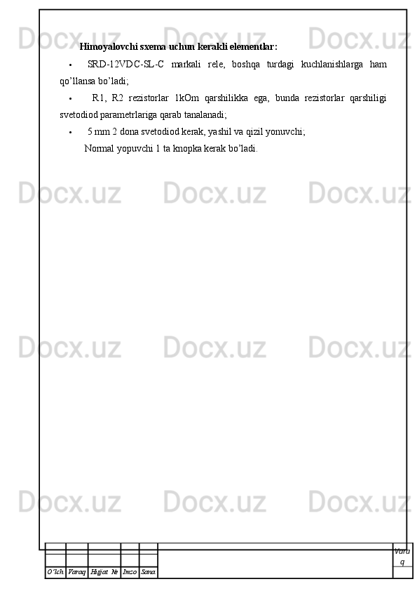 Himoyalovchi sxema uchun kerakli elementlar:
 SRD-12VDC-SL-C   markali   rele,   boshqa   turdagi   kuchlanishlarga   ham
qo’llansa bo’ladi;
   R1,   R2   rezistorlar   1kOm   qarshilikka   ega,   bunda   rezistorlar   qarshiligi
svetodiod parametrlariga qarab tanalanadi; 
 5 mm 2 dona svetodiod kerak, yashil va qizil yonuvchi;
Normal yopuvchi 1 ta knopka kerak bo’ladi.
Vara
q
O ’ lch Varaq Hujjat   № Imzo Sana 