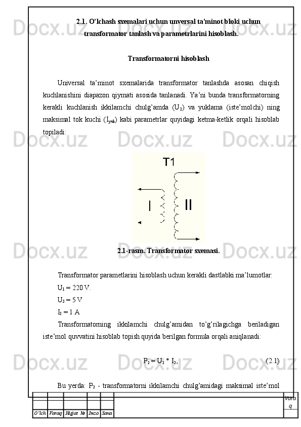 2.1. O’lchash sxemalari uchun unversal ta'minot bloki uchun
transformator tanlash va parametrlarini hisoblash.
Transformatorni hisoblash
Universal   ta’minot   sxemalarida   transformator   tanlashda   asosan   chiqish
kuchlanishini   diapazon   qiymati   asosida   tanlanadi.   Ya’ni   bunda   transformatorning
kerakli   kuchlanish   ikkilamchi   chulg’amda   (U
2 )   va   yuklama   (iste’molchi)   ning
maksimal   tok   kuchi   (I
yuk )   kabi   parametrlar   quyidagi   ketma-ketlik   orqali   hisoblab
topiladi:
2.1-rasm. Transformator sxemasi.
Transformator parametlarini hisoblash uchun kerakli dastlabki ma’lumotlar:
U
1  = 220 V.
U
2  = 5 V
I
2  = 1  А
Transformatorning   ikkilamchi   chulg’amidan   to’g’rilagichga   beriladigan
iste’mol quvvatini hisoblab topish quyida berilgan formula orqali aniqlanadi: 
P
2  = U
2  * I
2 ,                                                  (2.1)
Bu   yerda:   P
2   -   t ransformatorni   ikkilamchi   chulg’amidagi   maksimal   iste’mol
Vara
q
O ’ lch Varaq Hujjat   № Imzo Sana 