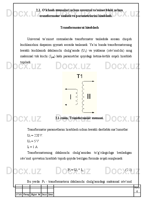 2.1. O’lchash sxemalari uchun unversal ta'minot bloki uchun
transformator tanlash va parametrlarini hisoblash.
Transformatorni hisoblash
Universal   ta’minot   sxemalarida   transformator   tanlashda   asosan   chiqish
kuchlanishini   diapazon   qiymati   asosida   tanlanadi.   Ya’ni   bunda   transformatorning
kerakli   kuchlanish   ikkilamchi   chulg’amda   (U
2 )   va   yuklama   (iste’molchi)   ning
maksimal   tok   kuchi   (I
yuk )   kabi   parametrlar   quyidagi   ketma-ketlik   orqali   hisoblab
topiladi:
2.1-rasm. Transformator sxemasi.
Transformator parametlarini hisoblash uchun kerakli dastlabki ma’lumotlar:
U
1  = 220 V.
U
2  = 5 V
I
2  = 1  А
Transformatorning   ikkilamchi   chulg’amidan   to’g’rilagichga   beriladigan
iste’mol quvvatini hisoblab topish quyida berilgan formula orqali aniqlanadi: 
P
2  = U
2  * I
2 ,                                                  (2.1)
Bu   yerda:   P
2   -   t ransformatorni   ikkilamchi   chulg’amidagi   maksimal   iste’mol
Vara
q
O ’ lch Varaq Hujjat   № Imzo Sana