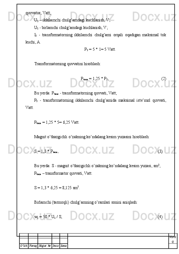 quvvati и , Vatt;
U
2  – ikkilamchi chulg’amdagi kuchlanish, V;
U
1  - birlamchi chulg’amdagi kuchlanish, V;
I
2   -   t ransformatorning   ikkilamchi   chulg’ami   orqali   oqadigan   maksimal   tok
kuchi ,  А .
P
2  = 5 * 1= 5 Vatt.
Transformatorning quvvatini hisoblash:
P
trans  = 1,25 * P
2 ,                                                  (2)
Bu yerda: P
trans  -  transformatorning quvvati , Vatt;
P
2   -   t ransformatorning   ikkilamchi   chulg’amida   maksimal   iste’mol   quvvati ,
Vatt.
P
trans  = 1,25 * 5= 6,25 Vatt.
Magnit o’tkazgichli o’zakning ko’ndalang kesim yuzasini hisoblash: 
S = 1,3 * P
trans , (3)
Bu yerda: S -  magnit o’tkazgichli o’zakning ko’ndalang kesim yuzasi , sm 2
;
Р
trans  – transformator quvvati, Vatt.
S = 1,3 * 6,25 = 8,125 sm 2
.
Birlamchi (tarmoqli) chulg’amning o’ramlari sonini aniqlash: 
w
1  = 50 * U
1  / S , (4)
Vara
q
O ’ lch Varaq Hujjat   № Imzo Sana 