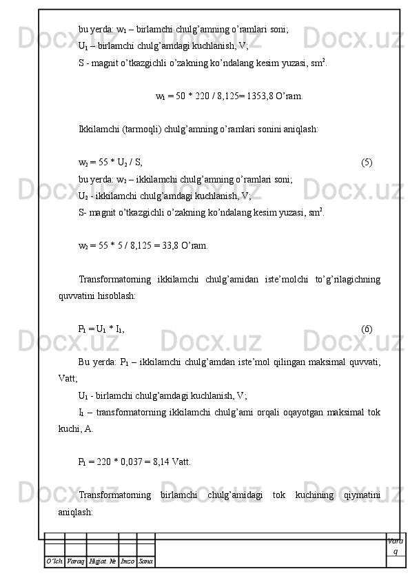bu yerda: w
1  – birlamchi chulg’amning o’ramlari soni;
U
1  – birlamchi chulg’amdagi kuchlanish, V;
S -  magnit o’tkazgichli o’zakning ko’ndalang kesim yuzasi , sm 2
.
w
1  = 50 * 220 / 8,125= 1353,8 O’ram.
Ikkilamchi (tarmoqli) chulg’amning o’ramlari sonini aniqlash:
w
2  = 55 * U
2  / S , (5)
bu yerda: w
2  – ikkilamchi chulg’amning o’ramlari soni;
U
2  - ikkilamchi chulg’amdagi kuchlanish, V;
S-  magnit o’tkazgichli o’zakning ko’ndalang kesim yuzasi , sm 2
.
w
2  = 55 * 5 /  8,125  = 33,8 O’ram.
Transformatorning   ikkilamchi   chulg’amidan   iste’molchi   to’g’rilagichning
quvvatini hisoblash:
P
1  = U
1  * I
1 , (6)
Bu  yerda:  P
1   –  ikkilamchi  chulg’amdan  iste’mol  qilingan maksimal  quvvati,
Vatt;
U
1  - birlamchi chulg’amdagi kuchlanish, V;
I
1   –   transformatorning   ikkilamchi   chulg’ami   orqali   oqayotgan   maksimal   tok
kuchi,  А .
P
1  = 220 *  0,037  = 8,14 Vatt.
Transformatorning   birlamchi   chulg’amidagi   tok   kuchining   qiymatini
aniqlash: 
Vara
q
O ’ lch Varaq Hujjat   № Imzo Sana 