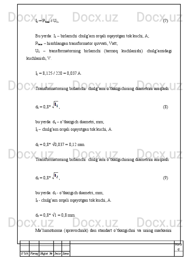 I
1  = P
trans  / U
1 , (7)
Bu yerda: I
1  – birlamchi chulg’am orqali oqayotgan tok kuchi,  А ;
Р
trans  – hisoblangan transformator quvvati, Vatt;
U
1   –   transformatorning   birlamchi   (tarmoq   kuchlanishi)   chulg’amidagi
kuchlanish, V.
I
1  =  8,125  / 220 = 0,037  А .
Transformatorning birlamchi  chulg’ami o’tkazgichining diametrini aniqlash: 
d
1  = 0,8 *  , (8)
bu yerda: d
1  – o’tkazgich diametri, mm;
I
1  – chulg’am orqali oqayotgan tok kuchi,  А .
d
1  = 0,8 * √0,037  = 0,12 mm.
Transformatorning birlamchi  chulg’ami o’tkazgichining diametrini aniqlash:
d
2  = 0,8 *  , (9)
bu yerda: d
2  - o’tkazgich diametri, mm;
I
2  - chulg’am orqali oqayotgan tok kuchi,  А .
d
2  = 0,8 *  √1  = 0,8 mm.
Ma’lumotnoma   (spravochnik)   dan   standart   o’tkazgichni   va   uning   markasini
Vara
q
O ’ lch Varaq Hujjat   № Imzo Sana 