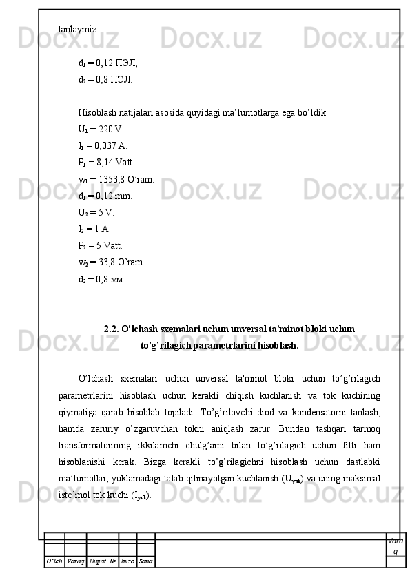 tanlaymiz:
d
1  = 0,12  ПЭЛ ;
d
2  = 0,8  ПЭЛ .
Hisoblash natijalari asosida quyidagi ma’lumotlarga ega bo’ldik:
U
1  = 220 V.
I
1  = 0,037 A.
P
1  =  8,14 Vatt .
w
1  =  1353,8 O’ram .
d
1  = 0,12 mm.
U
2  = 5 V.
I
2  = 1 A.
P
2  = 5 Vatt.
w
2  = 33,8 O’ram.
d
2  = 0,8  мм .
2.2. O’lchash sxemalari uchun unversal ta'minot bloki uchun
to’g’rilagich parametrlarini hisoblash.
O’lchash   sxemalari   uchun   unversal   ta'minot   bloki   uchun   to’g’rilagich
parametrlarini   hisoblash   uchun   kerakli   chiqish   kuchlanish   va   tok   kuchining
qiymatiga   qarab   hisoblab   topiladi.   To’g’rilovchi   diod   va   kondensatorni   tanlash,
hamda   zaruriy   o’zgaruvchan   tokni   aniqlash   zarur.   Bundan   tashqari   tarmoq
transformatorining   ikkilamchi   chulg’ami   bilan   to’g’rilagich   uchun   filtr   ham
hisoblanishi   kerak.   Bizga   kerakli   to’g’rilagichni   hisoblash   uchun   dastlabki
ma’lumotlar, yuklamadagi talab qilinayotgan kuchlanish   (U
yuk ) va uning maksimal
iste’mol tok kuchi (I
yuk ) .
Vara
q
O ’ lch Varaq Hujjat   № Imzo Sana 