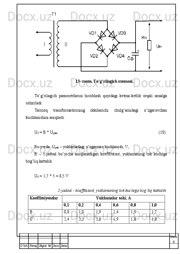 13- rasm. To’g’rilagich sxemasi. 
To’g’rilagich   parametrlarini   hisoblash   quyidagi   ketma-ketlik   orqali   amalga
oshiriladi: 
Tarmoq   transformatorining   ikkilamchi   chulg’amidagi   o’zgaruvchan
kuchlanishini aniqlash: 
U
2  = B * U
yuk , (10)
Bu yerda: U
yuk  – yuklamadagi o’zgarmas kuchlanish, V;
В   –   1-jadval   bo’yicha   aniqlanadigan   koeffitsient,   yuklamaning   tok   kuchiga
bog’liq kattalik. 
U
2  = 1,7 * 5 = 8,5 V.
2-jadval - koeffitsient, yuklamaning tok kuchiga bog’liq kattalik.
Koeffitsiyentlar Yuklamalar toki ,  А
0,1 0,2 0,4 0,6 0,8 1,0
В 0,8 1,0 1,9 1,4 1,5 1,7
С 2,4 2,2 2,0 1,9 1,8 1,8
Vara
q
O ’ lch Varaq Hujjat   № Imzo Sana 