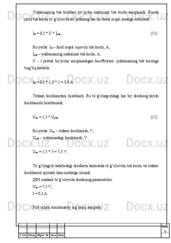 Yuklamaning   tok   kuchlari   bo’yicha   maksimal   tok   kuchi   aniqlanadi.   Bunda
joriy tok kuchi to’g’rilovchi ko’prikning har bir diodi orqali amalga oshiriladi:
I
D  = 0,5 *  С  * I
yuk , (11)
Bu yerda: I
D  – diod orqali oquvchi tok kuchi,  А ;
I
yuk  – yuklamaning maksimal tok kuchi,  А ;
С   -   1-jadval   bo’yicha   aniqlanadigan   koeffitsient,   yuklamaning   tok   kuchiga
bog’liq kattalik.
I
D  = 0,5 * 1,8 * 1 = 0,9  А .
Teskari   kuchlanishni   hisoblash.   Bu   to’g’rilagichdagi   har   bir   diodning   kirish
kuchlanishi hisoblanadi:
U
tes  = 1,5 * U
yuk , (12)
Bu yerda: U
tes  – teskari kuchlanish, V;
U
yuk  – yuklamadagi kuchlanish, V.
U
tes  = 1,5 * 5 = 7,5 V.
To’g’rilagich tarkibidagi diodlarni tanlashda to’g’rilovchi tok kuchi va teskari
kuchlanish qiymati ham inobatga olinadi. 
Д 9 И  markali to’g’rilovchi diodining parametrlari.
U
tes  = 7,5 V;
I = 0,3  А .
Filtr uchun kondensator sig’imini aniqlash: 
Vara
q
O ’ lch Varaq Hujjat   № Imzo Sana 