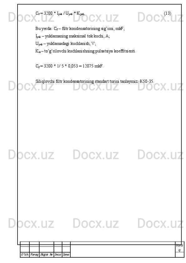 С
f  = 3200 * I
yuk  / U
yuk  * K
pul , (13)
Bu yerda:  С
f  – filtr kondensatorining sig’imi, mkF;
I
yuk  – yuklamaning maksimal tok kuchi, A;
U
yuk  – yuklamadagi kuchlanish, V;
K
п  – to’g’rilovchi kuchlanishning pulsatsiya koeffitsienti.
С
f  = 3200 * 1/ 5 * 0,053 = 12075 mkF.
Siliqlovchi filtr kondensatorining standart turini tanlaymiz:  К 50-35.
Vara
q
O ’ lch Varaq Hujjat   № Imzo Sana